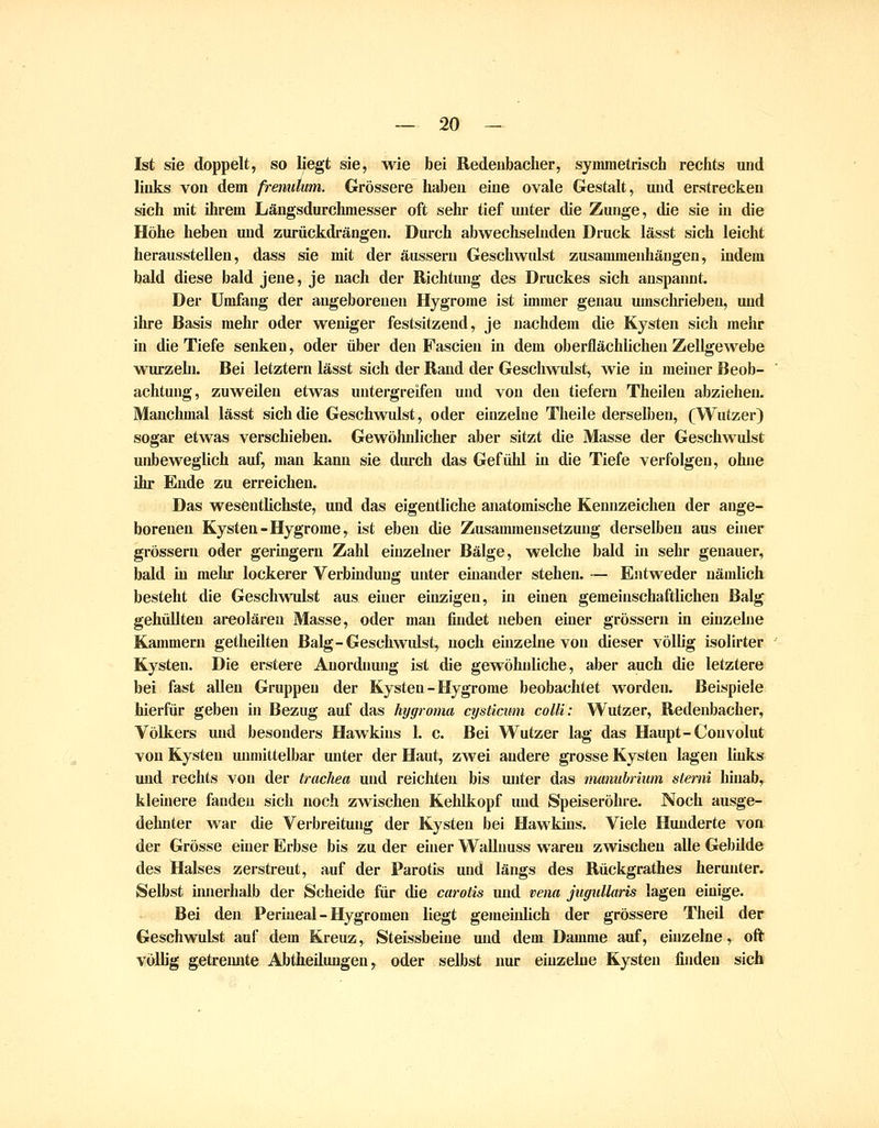 Ist sie doppelt, so liegt sie, wie bei Redeubacher, symmetrisch rechts und links von dem fremitum. Grössere haben eine ovale Gestalt, und erstrecken sich mit ihrem Längsdurchmesser oft sehr tief unter die Zunge, die sie in die Höhe heben und zurückdrängen. Durch abwechselnden Druck lässt sich leicht herausstellen, dass sie mit der äussern Geschwulst zusammenhängen, indem bald diese bald jene, je nach der Richtung des Druckes sich anspannt. Der Umfang der angeborenen Hygrome ist immer genau umschrieben, und ihre Basis mehr oder weniger festsitzend, je nachdem die Kysten sich mehr in die Tiefe senken, oder über den Fascien in dem oberflächlichen Zellgewebe wurzehi. Bei letztern lässt sich der Rand der Geschwidst, wie in meiner Beob- achtung, zuweilen etwas untergreifen und von den tiefern Theileu abziehen. Manchmal lässt sich die Geschwulst, oder einzelne Theile derselben, (Wutzer) sogar etwas verschieben. Gewöhnlicher aber sitzt die Masse der Geschwulst unbeweglich auf, mau kann sie durch das Gefühl in die Tiefe verfolgen, ohne ihr Ende zu erreichen. Das wesentlichste, und das eigentliche anatomische Kennzeichen der ange- borenen Kysten-Hygrome, ist eben die Zusammensetzung derselben aus einer grössern oder geringern Zahl einzelner Bälge, welche bald in sehr genauer, bald in mehr lockerer Verbindung unter einander stehen. — Entweder uäudich besteht die Geschwulst aus einer einzigen, in einen gemeinschaftlichen Balg gehüllten ai-eolären Masse, oder man findet neben einer grössern in einzelne Kammern getheilten Balg-Geschwulst, noch einzelne von dieser völlig isolirter Kysten. Die erstere Anordnung ist die gewöhnliche, aber auch die letztere bei fast aUen Gruppen der Kysten-Hygrome beobachtet worden. Beispiele hierfür geben in Bezug auf das hygroma cysticum colli: Wutzer, Redenbacher, Völkers und besonders Hawkins 1. c. Bei Wutzer lag das Haupt-Convolut von Kysten unmittelbar unter der Haut, zwei andere grosse Kysten lagen links und rechts von der trachea und reichten bis unter das munuhrium sterni hinab,^ kleinere fanden sich noch zwischen Kehlkopf und Speiseröhre. Noch ausge- dehnter war die Verbreitung der Kysten bei Hawkins. Viele Hunderte von der Grösse einer Erbse bis zu der einer Wallnuss waren zwischen alle Gebilde des Halses zerstreut, auf der Parotis und längs des Rückgrathes herunter. Selbst innerhalb der Scheide für die carotis und vena jugullaris lagen einige. Bei den Perineal - Hygromen liegt gemeiidich der grössere Theil der Geschwulst auf dem Kreuz, Steissbeiue und dem Damme auf, einzelne, oft völlig getremite Abtheüuugen, oder selbst nur einzelne Kysten finden sich