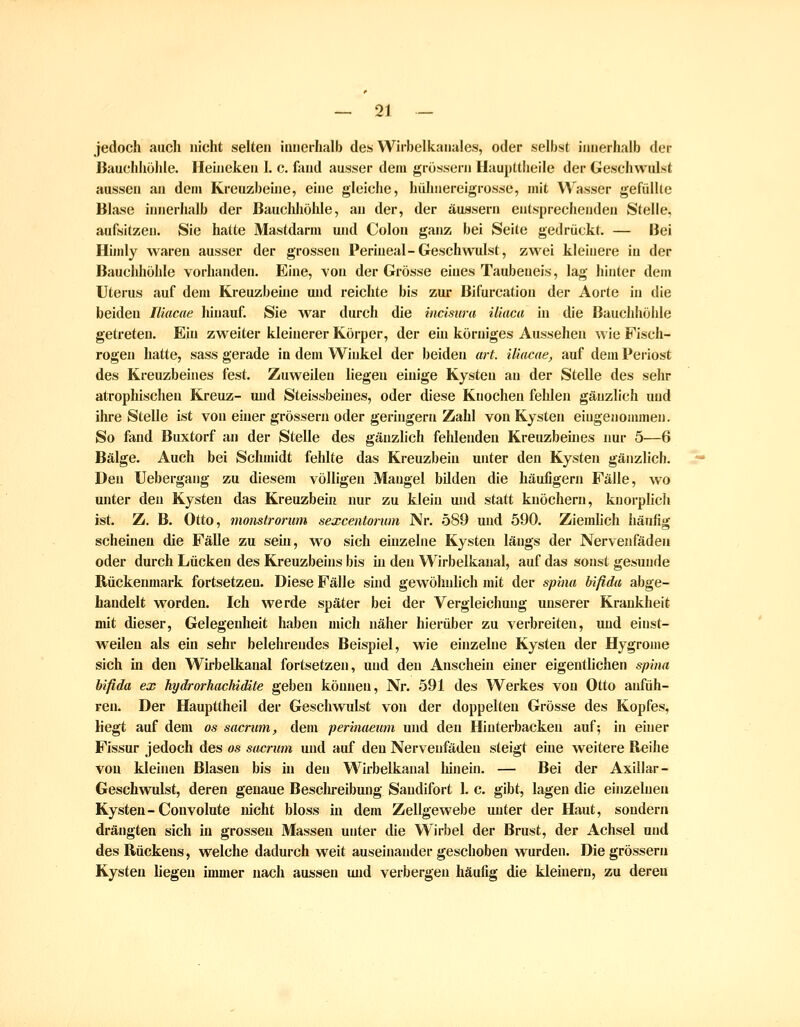 jedoch auch nicht selten iinierhalb des Wirbelkanales, oder selbst innerhalb der BauchliöJde. Heijieken I. c. fand ausser dem grossem Haupttheiie der Geschwulst aussen an dem Kreuzbeine, eine gleiche, hülniereigrosse, mit Wasser gefüllle Blase innerhalb der Bauchhöhle, an der, der äussern entsprechenden Stelle, aufsitzen. Sie hatte Mastdarm und Colon ganz bei Seite gedrückt. — Hei Hindy waren ausser der grossen Perineal-Geschwulst, zwei kleinere in der Baucliliöhle vorhanden. Eine, von der Grösse eines Taubeueis, lag hinter dem Uterus auf dem Kreuzbehie und reichte bis zur Bifurcation der Aorte in die beiden Iliacae hiimuf. Sie war durch die incisura iliuca in die Bauchhöhle getreten. Ein zweiter kleinerer Körper, der ein körniges Aussehen Avie Fisch- rogen hatte, sass gerade in dem Winkel der beiden ai-t. iliacae, auf dem Periost des Kreuzbeines fest. Zuweilen liegen einige Kysteu an der Stelle des sehr atrophischen Kreuz- mid Steissbeines, oder diese Knochen fehlen gänzlich und ihre Stelle ist von einer grossem oder geringern Zahl von Kysten eingenommen. So fand Buxtorf an der Stelle des gänzlich fehlenden Kreuzbeüies nur 5—6 Bälge. Auch bei Schmidt fehlte das Kreuzbein unter den Kysten gänzlich. Den Uebergang zu diesem völligen Mangel bilden die häufigem Fälle, wo unter den Kysteu das Kreuzbein nur zu klein und statt knöchern, knorplicli ist. Z. B. Otto, monstrorum sexcentorum Nr. 589 und 590. Ziemlich häufig scheinen die Fälle zu sein, wo sich euizelne Kysten längs der Nervenfäden oder durch Lücken des Kreuzbeins bis in den Wirbelkaual, auf das sonst gesunde Bückenmark fortsetzen. Diese Fälle shid gewöhnlich mit der sphia bifida abge- handelt worden. Ich werde später bei der Vergleichung unserer Krankheit mit dieser, Gelegenheit haben mich näher hierüber zu verbreiten, und einst- weilen als ein sehr belehrendes Beispiel, wie einzelne Kysten der Hygronie sich in den Wirbelkanal fortsetzen, und den Anschein einer eigentlichen spiiia bifida ex hydrorhachidite geben können, Nr. 591 des Werkes von Otto aid'üh- ren. Der Haupttheil der Geschwulst von der doppelten Grösse des Kopfes, liegt auf dem os sacrum, dem perinaeum und den Hinterbacken auf; in einer Fissur jedoch des os sacrum und auf den Nerveufäden steigt eine weitere Reihe von kleineu Blasen bis in den Wirbelkanal hinein. — Bei der Axillar- Geschwulst, deren genaue Besclireibung Sandifort 1. c. gibt, lagen die einzelnen Kysteu-Convolute nicht bloss in dem Zellgewebe unter der Haut, sondern drängten sich in grossen Massen unter die Wirbel der Brust, der Achsel und des Rückens, welche dadurch weit auseinander geschoben wurden. Die grössern Kysteu liegen immer nach aussen und verbergen häufig die kleüiern, zu deren
