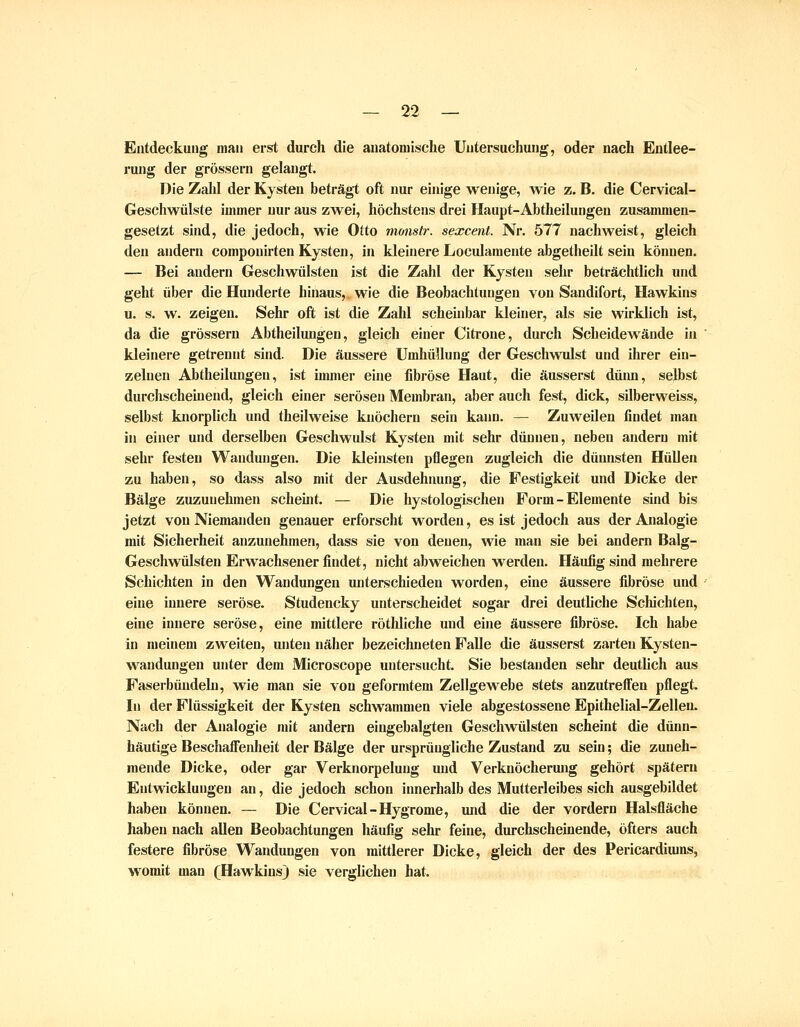 Entdeckung man erst durch die anatomische Untersuchung, oder nach Entlee- rung der grössern gelangt. Die Zahl der Kysteu beträgt oft nur einige wenige, wie z. B. die Cervical- Gescliwülste immer nur aus zwei, höchstens drei Haupt-Abtheilungen zusammen- gesetzt sind, die jedoch, wie Otto monstr. sexcent. Nr. 577 nachweist, gleich den andern componirten Kysten, in kleinere Locidaraente abgetheilt sein können. — Bei andern Geschwülsten ist die Zahl der Kysten sehr beträchtlich und geht über die Hunderte hinaus, wie die Beobachtungen von Sandifort, Hawkins u. s. w. zeigen. Sehr oft ist die Zahl scheinbar kleiner, als sie wirklich ist, da die grössern Abtheilungen, gleich einer Citrone, durch Scheidewände in kleinere getrennt sind. Die äussere Umhüllung der Geschwulst und ihrer ein- zelnen Abtheilungen, ist immer eine fibröse Haut, die äusserst düim, selbst durchscheinend, gleich einer serösen Membran, aber auch fest, dick, silberweiss, selbst knorplich und theilweise knöchern sein kann. — Zuweilen findet man in einer und derselben Geschwulst Kysteu mit sehr dünnen, neben andern mit sehr festen Wandungen. Die kleinsten pflegen zugleich die dünnsten Hüllen zu haben, so dass also mit der Ausdehnung, die Festigkeit und Dicke der Bälge zuzunehmen scheint. — Die hystologischeu Form-Elemente sind bis jetzt von Niemanden genauer erforscht worden, es ist jedoch aus der Analogie mit Sicherheit anzunehmen, dass sie von denen, wie man sie bei andern Balg- Geschwülsten Erwachsener findet, nicht abweichen werden. Häufig sind mehrere Schichten in den Wandungen unterschieden worden, eine äussere fibröse und eine innere seröse. Studencky unterscheidet sogar drei deuthche Schichten, eine innere seröse, eine mittlere röthliche und eine äussere fibröse. Ich habe in meinem zweiten, unten näher bezeichneten Falle die äusserst zarten Kysten- wandungen unter dem Microscope untersucht. Sie bestanden sehr deuthch aus Faserbündeln, wie man sie von geformtem Zellgewebe stets anzutrelFen pflegt. I« der Flüssigkeit der Kysten schwammen viele abgestossene Epithelial-Zellen. Nach der Analogie mit andern eingebalgten Geschwülsten scheint die dünn- häutige Beschaffenlieit der Bälge der ursprüngliche Zustand zu sein; die zuneh- mende Dicke, oder gar Verknorpelung und Verknöcherung gehört spätem Entwicklungen an, die jedoch schon innerhalb des Mutterleibes sich ausgebildet haben können. — Die Cervical-Hygrome, und die der vordem Halsfläche haben nach allen Beobachtungen häufig sehr feine, durchscheinende, öfters auch festere fibröse Wandungen von mittlerer Dicke, gleich der des Pericardiuins, womit man (Hawkinsj sie verghchen hat.