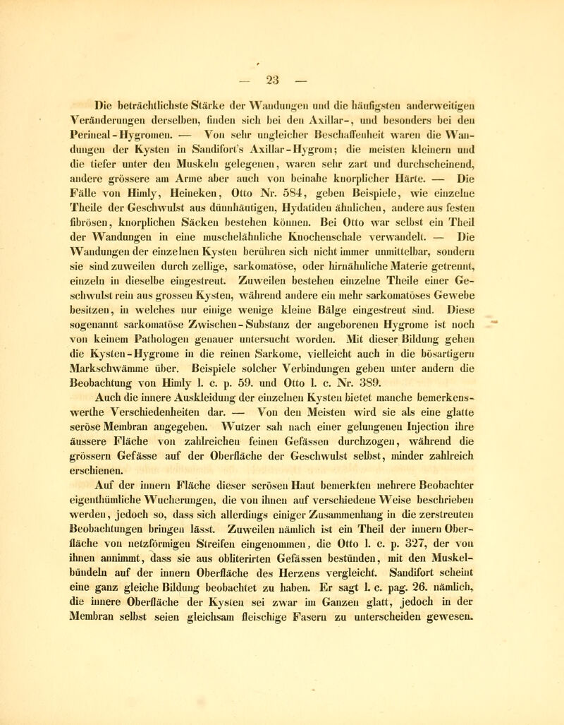 Die beträchtlichste Stärke der Waudungen und die häufigsten anderweitigen Veränderungen derselben, finden sich bei den Axillar-, und besonders bei den Perineal - Hygroiueu. — Von sehr ungleicher Beschaffenheit waren die Wan- dungen der Kysten in Sandifort's Axillar - Hygroni; die meisten kleinem und die tiefer unter den Muskeln gelegenen, wareu sehr zart und durchscheinend, andere grössere am Arme aber auch von beinahe kuorplicher Härte. — Die Fälle von Hiiidy, Heiueken, Otto Nr. 584, geben Beispiele, wie einzelne Theile der Geschwulst aus dünnhäutigen, Hydatiden ähnlichen, andere aus festen fibrösen, knorphchen Säcken bestehen köiuien. Bei Otto war selbst eiu Theil der Wandungeu in eine muschelähnliche Kuocheuschale verwandelt. — Die Wandungen der ehizeInen Kysten berühren sich nicht immer unmittelbar, sondern sie sind zuweilen durch zellige, sarkomatöse, oder liirnähuliche Materie getrennt, einzeln hi dieselbe eingestreut. Zuweilen bestehen eüizehie Theile einer Ge- schwulst rem aus grossen Kysten, während andere ein mehr sarkomatöses Gewebe besitzen, in welches nur einige wenige kleine Bälge eingestreut sind. Diese sogenannt sarkomatöse Zwischen - Substanz der angeborenen Hygrome ist noch von keinem Pathologen genauer untersucht worden. Mit dieser Bildung gehen die Kysten - Hygrome in die reinen Sarkome, vielleicht auch in die bösartigem Markschwämme über. Beispiele solcher Verbindungen geben unter andern die Beobachtung von Himly 1. c. p. 59. und Otto 1. c. Nr. 389. Auch die innere Auskleidung der einzelnen Kysten bietet manche bemerkens- werthe Verschiedenheiten dar. — Von den Meisten wird sie als eine glatte seröse Membran angegeben. Wutzer sah nach einer gelungeneu Injection ihre äussere Fläche von zahlreichen feinen Gefässen durclizogen, während die grössern Gefässe auf der Oberfläche der Geschwulst selbst, minder zahlreich erschienen. Auf der iunern Fläche dieser serösen Haut bemerkten mehrere Beobachter eigenthümliche Wucherungen, die von ihnen auf verschiedene Weise beschrieben werden, jedoch so, dass sich allerdings einiger Zusanunenhang in die zerstreuten Beobachtungen bringen lässt. Zuweilen nämlich ist em Theil der iunern Ober- fläche von netzförmigen Streifen eingenommen, die Otto 1. c. p. 327, der von ihnen annimmt, dass sie aus obliterirten Gefässen bestünden, mit den Muskel- bündelu auf der hniern Oberfläche des Herzens vergleicht. Sandifort scheint eme ganz gleiche Bildung beobachtet zu haben. Er sagt 1. c. pag. 26. nämlich, die üinere Oberfläche der Kysten sei zwar im Ganzen glatt, jedoch in der Membran selbst seien gleichsam fleiscliige Fasern zu unterscheiden gewiesen.