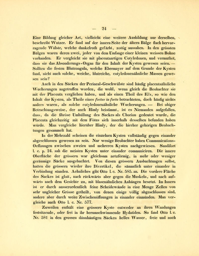 Eine Bildung gleicher Art, vielleicht eine weitere Ausbildung nur derselben, beschreibt Wutzer. Er fand auf der innerii Seite der altern Bälge flach hervor- ragende Wülste, w^elche duukelroth gefärbt, zottig aussahen. In den grössten Bälgen waren deren zwei, jeder von dem Umfange einer kleinen weissen Bohne voi'handen. Er vergleicht sie mit placentaartigen Cotyledouen, luid vermuthet, dass sie das Absouderungs-Organ für den Inhalt der Kysten gewesen seien.— Sollten die festen Blutcoagula, welche Ebermayer auf dem Grunde der Kysteu fand, nicht auch solche, weiche, blutreiche, cotyledouenähnliche Massen gewe- sen sein? Auch in den Säcken der Perineal-Geschwülste sind häufig placentaähidiche Wucherungen angetroffen worden, die wohl, wenn gleich die Beobachter sie mit der Placeuta verglichen haben, und als einen Theil des Ei's, so wie den Inhalt der Kysteu, als Theile eines foehis in foetu betrachteten, doch häufig nichts anders waren, als solche (-otyledoueuähuliche Wucherungen. — Bei obiger Betrachtungsweise, der auch Himly beistimmt, ist es Niemanden aufgefallen, dass, da die fibröse Umhüllung des Sackes als Chorioa gedeutet wurde, die Placenta gleichzeitig mit dem Fötus sich innerhalb desselben befunden haben würde. Man vergleiche hierüber Himly, der die hierher gehörigen Beobach- tungen gesammelt hat. In der Mehrzahl scheinen die einzelnen Kysten vollständig gegen einander abgeschlossen gewesen zu sein. Nur wenige Beobachter haben Communicatious- Oeffuungen zwischen zweien und mehreren Kysten nachgewiesen. Sandifort 1. c. p. 24. sah die meisten Kysten unter einander communiciren. Die innere Oberfläche der grössern war gleichsam netzförmig, in mehr oder weniger geräumige Säcke ausgebuchtet. Von diesen grössern Ausbuchtungen selbst, hatten die grössern wieder Oire Divertikel, die sämmtlich unter einander in Verbindung standen. Aehnliches gibt Otto 1. c. Nr. 585. an. Die vordere Fläche des Sackes ist glatt, nach rückwärts aber gegen die Muskelu, und nach auf- wärts nach dem Gesichte zu, mit blasenähnlichen Auhäugen besetzt. Im Innern ist er durch ausserordentlich feine Scheidewände in eine Menge Zellen von sehr ungleicher Grösse getheilt, von denen einige völlig abgeschlossen sind, andere aber durch weite Zwischenöffnungen in einander emmünden. Man ver- gleiche auch Otto 1. c. Nr. 577. Zuweilen enthält eine grössere Kyste entweder an ihren Wandungen festsitzende, oder frei in ihr herumschwimmende Hydatiden. So fand Otto 1. c. Nr. 581 in den grossen dünnhäutigeu Säcken helles Wasser, freie und noch