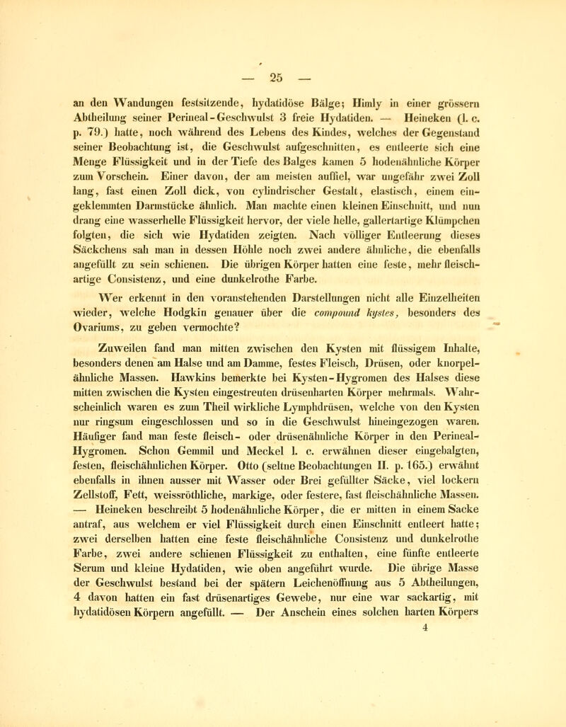 an den Wandungen feslsllzende, hydalidüse Bälge; Himly in einer grossem Abtlieiluiig seiner Perineal-Geschwulst 3 freie Hydatiden. — Heineken (I.e. p. 79.) liatte, noch während des Lebens des Kindes, welches der Gegenstand seiner Beobachtung ist, die Geschwulst aufgeschnitten, es entleerte sich eine Menge Flüssigkeit und in der Tiefe des Balges kamen 5 hodenähnliche Körper zum Vorschein. Einer davon, der am meisten auffiel, war ungefähr zwei Zoll lang, fast einen Zoll dick, von cylindrischer Gestalt, elastisch, einem ein- geklemmten Darmstücke ähnlich. Man machte einen kleinen Einschnitt, und nun drang eüie wasserhelle Flüssigkeit hervor, der viele helle, gallertartige Klümpcheu folgten, die sich wie Hydatiden zeigten. Nach völliger Entleerung dieses Säckchens sah man in dessen Höhle noch zwei andere ähnliche, die ebenfalls angefüllt zu sein schienen. Die übrigen Körper hatten eine feste, mehr fleisch- artige Consistenz, und eine dunkelrothe Farbe. Wer erkennt in den voranstehenden Darstellungen nicht alle EhizeUieiten wieder, w^elche Hodgkin genauer über die Compound kysles, besonders des Ovariums, zu geben vermochte? Zuweilen fand man mitten zwischen den Kysten mit flüssigem Inhalte, besonders denen am Halse und am Damme, festes Fleisch, Drüsen, oder knorpel- ähnliche Massen. Hawkins bemerkte bei Kysten-Hygroraeu des Halses diese mitten zwischen die Kysten eingesti-euten drüsenharten Körper mehrmals. Wahr- scheiidich waren es zum Theil wirkliche Lymphdrüsen, welche von den Kysten nur ringsum eingeschlossen und so in die Geschwulst hineingezogen waren. Häufiger fand man feste fleisch- oder drüsenähidiche Körper in den Periueal- Hygromen. Schon Gemmil und Meckel 1. c. erwähnen dieser eiugebalgten, festen, fleischähnlichen Körper. Otto (seltne Beobachtungen H. p. 165.) erwähnt ebenfalls in ihnen ausser mit Wasser oder Brei gefxülter Säcke, viel lockern Zellstofll, Fett, weissröthliche, markige, oder festere, fast fleischähnliclie Massen. — Heineken besclu-eibt 5 hodenähnliche Körper, die er mitten in einem Sacke antraf, aus welchem er viel Flüssigkeit durch einen Einschnitt entleert hatte; zwei derselben hatten eine feste fleischähnliche Consistenz und dunkelrothe Farbe, zwei andere schienen Flüssigkeit zu enthalten, eine fünfte entleerte Serum und kleine Hydatiden, wie oben angeführt wurde. Die übrige Masse der Geschwulst bestand bei der spätem Leichenöffiiuug aus 5 Abtheilungen, 4 davon hatten ein fast drüsenartiges Gewebe, nur eine war sackartig, mit hydatidöseu Körpern angefiült. — Der Anschein eines solchen harten Körpers 4