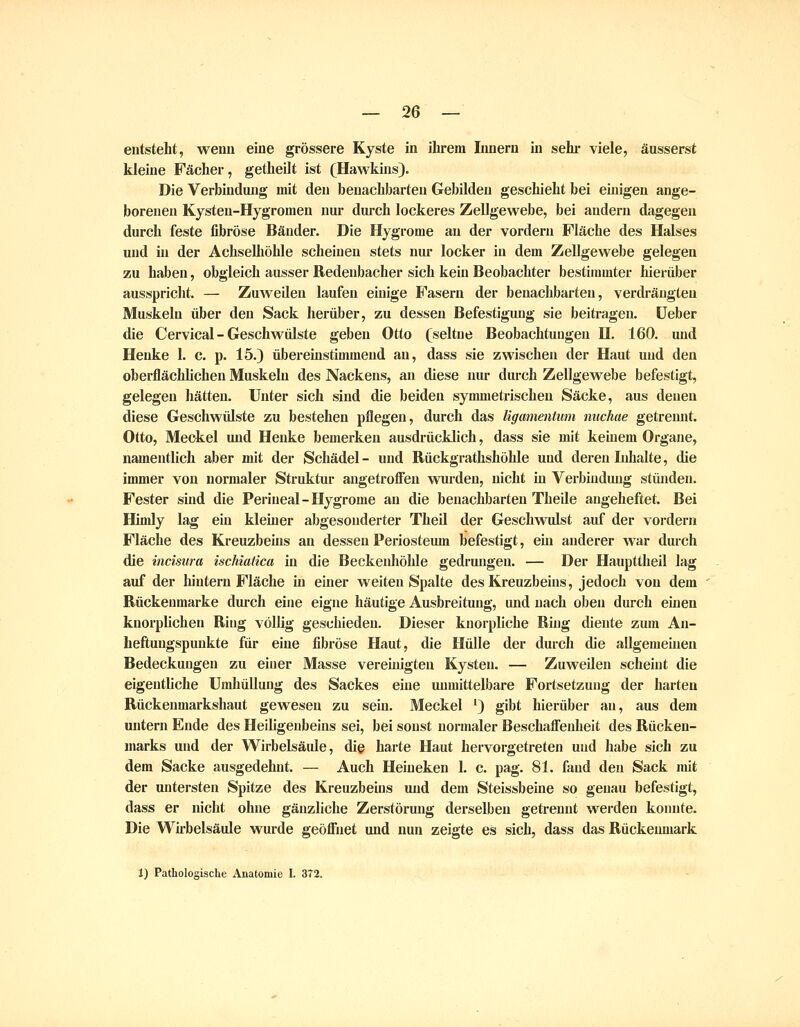 entsteht, wenn eine grössere Kjste in ihrem Linern in sehi' viele, äusserst kleine Fächer, getheilt ist (Hawkins). Die Verbindung mit den benachbarten Gebilden geschieht bei einigen ange- borenen Kysten-Hygromen nur dui-ch lockeres Zellgewebe, bei andern dagegen durch feste fibröse Bänder. Die Hygrome an der vordem Fläche des Halses und in der Achselhöhle scheinen stets nur locker in dem Zellgewebe gelegen zu haben, obgleich ausser Redenbacher sich kein Beobachter bestimmter hierüber ausspricht. — ZuAveQen laufen einige Fasern der benachbarten, verdrängten Muskeln über den Sack herüber, zu dessen Befestigung sie beiti-agen. Heber die Cervical - Geschwülste geben Otto (seltne Beobachtungen II. 160. und Henke 1. c. p. 15.) übereinstimmend au, dass sie zwischen der Haut und den oberflächhchen Muskeln des Nackens, an diese nur durch Zellgewebe befestigt, gelegen hätten. Unter sich sind die beiden symmetrischen Säcke, aus denen diese Geschwülste zu bestehen pflegen, durch das ligamentum nuchae getrennt. Otto, Meckel und Henke bemerken ausdrücklich, dass sie mit keüiem Organe, namentlich aber mit der Schädel- und Rückgrathshöhle und deren Inhalte, die immer von normaler Struktur angetroffen wurden, nicht in Verbindung stüjiden. Fester sind die Perineal-Hygrome an die benachbarten Theile angeheftet. Bei Himly lag ein kleiner abgesonderter TheU der Geschwidst auf der vordem Fläche des Kreuzbeins an dessen Periosteum befestigt, ehi anderer war durch die incisura ischiatica in die Beckenhöhle gedrungen. — Der Haupttheil lag auf der hintern Fläche in einer weiten Spalte des Kreuzbeins, jedoch von dem Rückenmarke durch eine eigne häutige Ausbreitung, und nach oben durch einen knorplichen Ring völlig geschieden. Dieser knorpliche Ring diente zum An- heftuugspunkte für eine fibröse Haut, die Hülle der durch die allgemeinen Bedeckungen zu einer Masse vereinigten Kysten. — Zuweilen scheint die eigentliche Umhüllung des Sackes eine unmittelbare Fortsetzung der harten Rückenmarkshaut gewesen zu sein. Meckel ') gibt hierüber an, aus dem untern Ende des Heiligeubeins sei, bei sonst normaler Beschaffenheit des Rücken- marks und der Wirbelsäide, die harte Haut hervorgetreten und habe sich zu dem Sacke ausgedehnt. — Auch Heineken 1. c. pag. 81. fand den Sack mit der untersten Spitze des Kreuzbeins und dem Steissbeine so genau befestigt, dass er nicht ohne gänzliche Zerstörung derselben getrennt werden konnte. Die Wirbelsäule wurde geöffnet und nun zeigte es sich, dass das Rückenmark 1) Pathologische Anatomie I. 372.