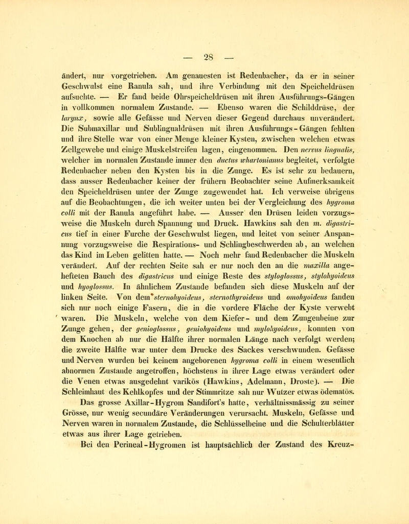 ändert, nur vorgetrieben. Am genauesten ist Redenbacher, da er in seiner Geschwulst eine Ranula sah, und ihre Verbindung mit den Speicheldrüsen aufsuchte. — Er fand beide Ohrspeicheldrüsen mit ihren Ausfuliruugs-Gängen in vollkommen normalem Zustande. — Ebenso vraren die Schilddrüse, der lurynx, sowie alle Gefässe und Nerven dieser Gegend durchaus unverändert. Die Submaxillar und Sublingualdrüsen mit ihren Ausfiiihruugs - Gängen fehlten und iln-e Stelle war von eüier Menge kleiner Kysten, zwischen welchen etwas Zellgewebe und einige Muskelstreifen lagen, eingenommen. Den nervus Ungualis, welcher im normalen Zustande immer den ductus whartonimms begleitet, verfolgte Redenbacher neben den Kysten bis in die Zunge. Es ist sehr zu bedauern, dass ausser Redenbacher keiner der frühern Beobachter seine Aufmei'ksamkeit den Speicheldrüsen unter der Zunge zugewendet hat. Ich verweise übrigens auf die Beobachtungen, die ich weiter unten bei der Vergleichung des hygroma colli udt der Ranula angeführt habe. — Ausser den Drüsen leiden vorzugs- weise die Muskeln durch Spannung und Druck. Hawkins sah den m. digastri- cus tief in einer Furche der Geschwulst liegen, und leitet von seiner Anspan- nung vorzugsweise die Respirations- und Sclüingbeschwerden ab, an welchen das Kind im Leben gelitten hatte. — Noch melu fand Redenbacher die Muskeln verändert. Auf der rechten Seite sah er nur noch den an die maxilla ange- hefteteu Bauch des digastricus und einige Reste des styloglossus, stylohyoideus und hyoglossus. In ähnlichem Zustande befanden sich diese Muskeln auf der linken Seite. Von Aem*sternohyoideus, sternothyroideus und omokyoideus fanden sich nur noch einige Fasern, die üi die vordere Fläche der Kyste verwebt waren. Die Muskeln, welche von dem Kiefer- und dem Zungenbeine zur Zunge gehen, der genioglossus, geniohyoideus und mylohyoideus, konnten von dem Knochen ab nur die Hälfte ihrer normalen Länge nach verfolgt werden; die zweite Hälfte war unter dem Drucke des Sackes verschwunden. Gefässe und Nerven wurden bei keinem angeborenen hygroma colli m einem wesentlich abnormen Zustande angetroffen, höchstens in ilu*er Lage etwas verändert oder die Venen etwas ausgedehnt varikös (Hawkins, Adelmaun, Droste). — Die Schleimhaut des Kehlkopfes und der Stimmritze sah nur Wutzer etwas ödematös. Das grosse Axillar-Hygrom Sandifort's hatte, verhältnissmässig zu seiner Grösse, nur wenig secundäre Veränderungen verursacht. Muskeln, Gefässe und Nerven waren m normalem Zustande, die Schlüsselbeine und die Schulterblätter etwas aus ihrer Lage getrieben. Bei den Perineal-Hygromen ist hauptsächlich der Zustand des Kreuz-