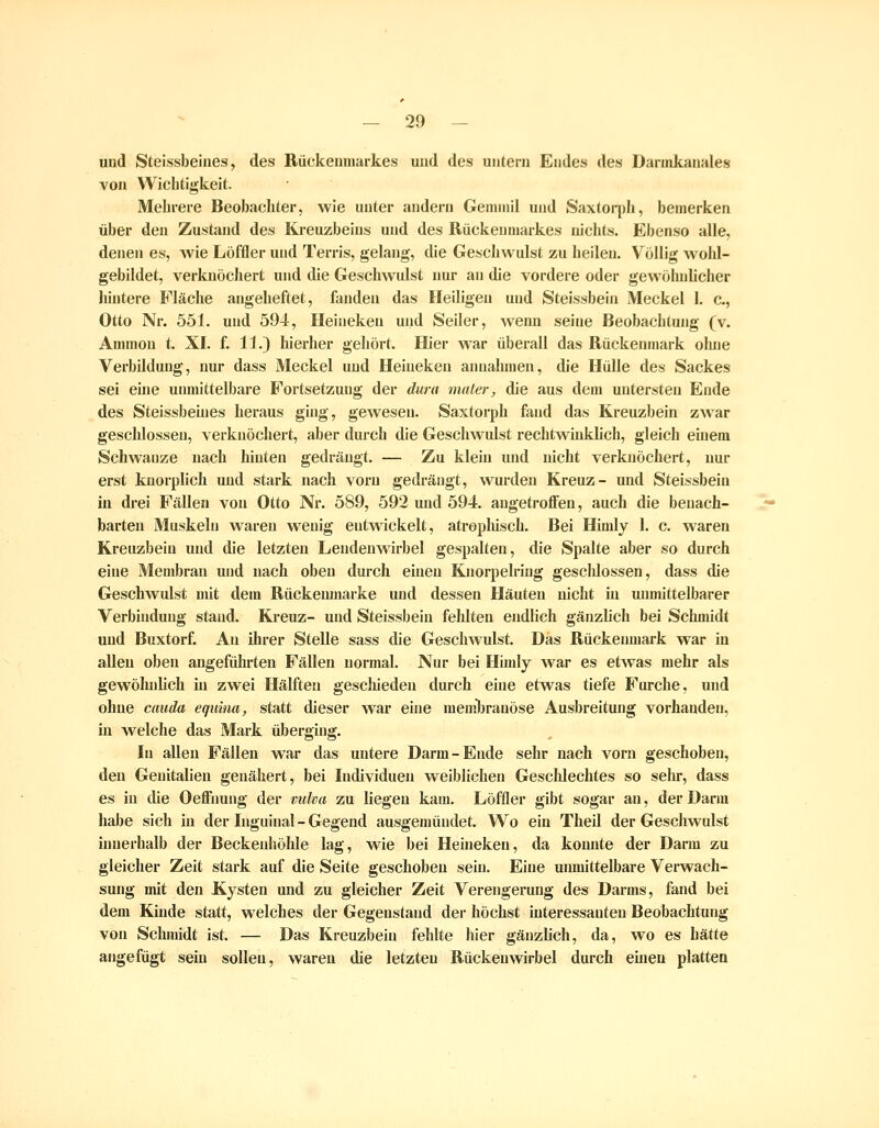 und Steissbeines, des Rückemnarkes und des untern Endes des Dannkanales von Wichtigkeit. Mehrere Beobachter, wie unter andern Gemniil und Saxtorph, bemerken über den Zustand des Kreuzbeins und des Rückenmarkes nichts. Ebenso alle, denen es, wie Löffler und Terris, gelang, die Geschwulst zu heilen. Völlig wohl- gebildet, verknöchert und die Geschwulst nur an die vordere oder gewöhnlicher hintere Fläche angeheftet, fanden das Heiligen und Steissbein Meckel 1. c, Otto Nr. 551. und 594, Ileiiieken und Seiler, wenn seine Beobachtung (v. Annnon t. XL f. 11.) hierher gehört. Hier war überall das Rückenmark oluie Verbildung, nur dass Meckel und Heinekeu annahmen, die Hülle des Sackes sei eine unmittelbare Fortsetzung der dum maier, die aus dem untersten Ende des Steissbeiues heraus ghig, gewesen. Saxtorph fand das Kreuzbein zwar geschlossen, verknöchert, aber durch die Geschwulst rechtwhiklich, gleich einem Schwänze nach hinten gedrängt. — Zu klein und nicht verknöchert, nur erst kuorplich und stark nach vorn gedrängt, wurden Kreuz- und Steissbein in drei Fällen von Otto Nr. 589, 592 und 594. angetroffen, auch die benach- barten Muskeln waren wenig entwickelt, atrophisch. Bei Himly 1. c. waren Kreuzbein und die letzten Lendenwirbel gespalten, die Spalte aber so durch eine Membran und nach oben durch einen Knorpelring gescldossen, dass die Geschwulst mit dem Rückemnarke und dessen Häuten nicht in unmittelbarer Verbindung stand. Kreuz- und Steissbein fehlten endlich gänzlich bei Schnüdt und Buxtorf. An ihrer Stelle sass die Geschwulst. Das Rückenmark war in allen oben angeführten Fällen normal. Nur bei Himly war es etwas mehr als gewöhnlich in zwei Hälften gescliieden durch eine etwas tiefe Furche, und ohne cauda equina, statt dieser war eine meml)rauöse Ausbreitung vorhanden, in welche das Mark überging. In allen Fällen war das untere Darm-Ende sehr nach vorn geschoben, den Genitalien genähert, bei Individuen weiblichen Gescldechtes so sehr, dass es in die Oeffimng der vulm zu liegen kam. Löffler gibt sogar an, der Darm habe sich in der Inguinal - Gegend ausgemündet. Wo ein Theil der Geschwulst innerhalb der Beckenhöhle lag, wie bei Heineken, da konnte der Darm zu gleicher Zeit stark auf die Seite geschoben sein. Eine unmittelbare Verwach- sung mit den Kysten und zu gleicher Zeit Verengerung des Darms, fand bei dem Kinde statt, welches der Gegenstand der höchst interessanten Beobachtung von Schmidt ist. — Das Kreuzbein fehlte hier gänzlich, da, wo es hätte angefügt sein sollen, waren die letzten Rückenwirbel durch eineu platten