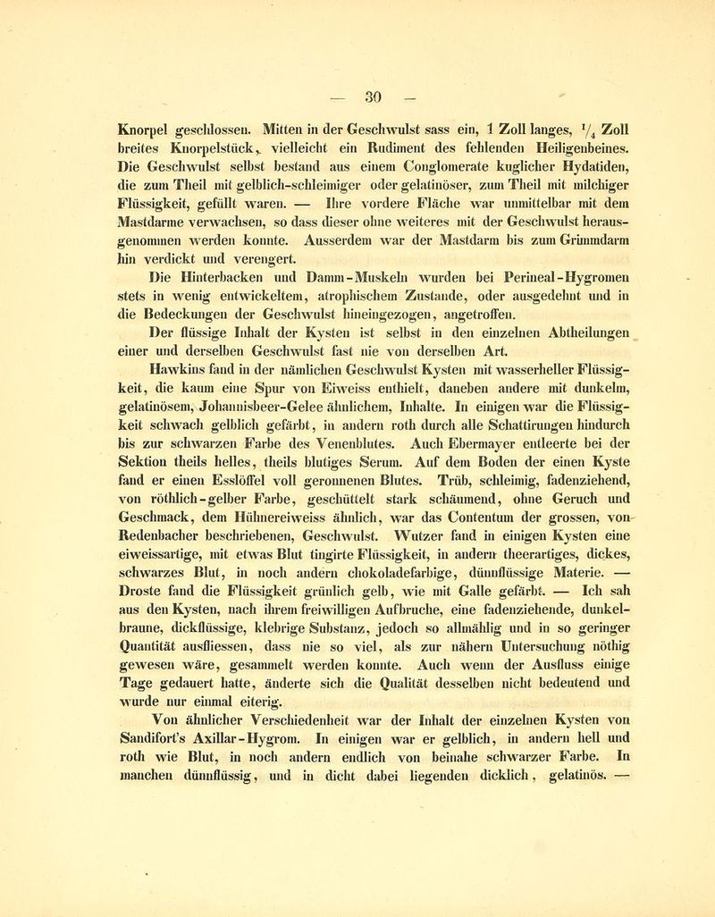 Knorpel gesclJosseu. Mitten in der Geschwulst sass ein, 1 Zoll langes, ^/^ Zoll breites Knorpelstück,. vielleicht ein Rudiment des fehlenden Heiligenbeines. Die Geschwulst selbst bestand aus einem Conglomerate kuglicher Hydatiden, die zum Theil mit gelblich-schleimiger oder gelatinöser, zum Theil mit milchiger Flüssigkeit, gefüllt waren. — Ihre vordere Fläche war unmittelbar mit dem Mastdarme verwachsen, so dass dieser ohne weiteres mit der Geschwulst heraus- genommen M^erden konnte. Ausserdem war der Mastdarm bis zum Grimmdarm hin verdickt und verengert. Die Hinterbacken und Damm-Muskehi wurden bei Perineal-Hygromeu stets in w^enig entwickeltem, atrophischem Zustande, oder ausgedehnt und in die Bedeckungen der Geschwulst hineingezogen, angetroffen. Der flüssige Iidialt der Kysten ist selbst in den einzehien Abtheilungen einer und derselben Geschwiüst fast nie von derselben Art. Hawkins fand in der nämlichen Geschwulst Kysten mit wasserheller Flüssig- keit, die kaum eine Spur von Eiweiss enthielt, daneben andere mit dunkelm, gelatinösem, Johannisbeer-Gelee ähnlichem, Inhalte. In einigen war die Flüssig- keit schwach gelblicli gefärbt, in andern roth durch alle Schattirungeu hmdurch bis zur schwarzen Farbe des Veuenblutes. Auch Ebermayer entleerte bei der Sektion theils helles, theils blutiges Serum. Auf dem Boden der einen Kyste fand er einen Esslöffel voll geronnenen Blutes. Trüb, schleimig, fadenziehend, von rötlilich-gelber Farbe, geschüttelt stark schäumend, ohne Geruch und Geschmack, dem Hühnereiweiss ähnlich, war das Contentum der grossen, von Redenbacher beschriebenen, Geschwulst. Wutzer fand in einigen Kysten eine eiweissartige, mit etwas Blut tiugirte Flüssigkeit, in andern theerartiges, dickes, schwarzes Blut, m noch andern chokoladefarbige, dünnflüssige Materie. — Droste fand die Flüssigkeit grüidich gelb, wie mit Galle gefärbt. — Ich sah aus den Kysten, nach ihrem freiwilligen Aufbruche, eine fadenziehende, dunkel- braune, dickflüssige, klebrige Substanz, jedoch so allmählig und in so geringer Quantität ausfliessen, dass nie so viel, als zur nähern Untersuchung nöthig gewesen wäre, gesammelt werden konnte. Auch wenn der Ausfluss einige Tage gedauert hatte, änderte sich die Qualität desselben nicht bedeutend und wurde nur eiiunal eiterig. Von ähnlicher Verschiedenheit war der Inhalt der einzehien Kysten von Sandifort's Axillar - Hygrom. In einigen war er gelblich, in andern hell und roth wie Blut, in noch andern endlich von beinahe schwarzer Farbe. In manchen dünnflüssig, und in dicht dabei liegenden dicklich, gelatinös. —