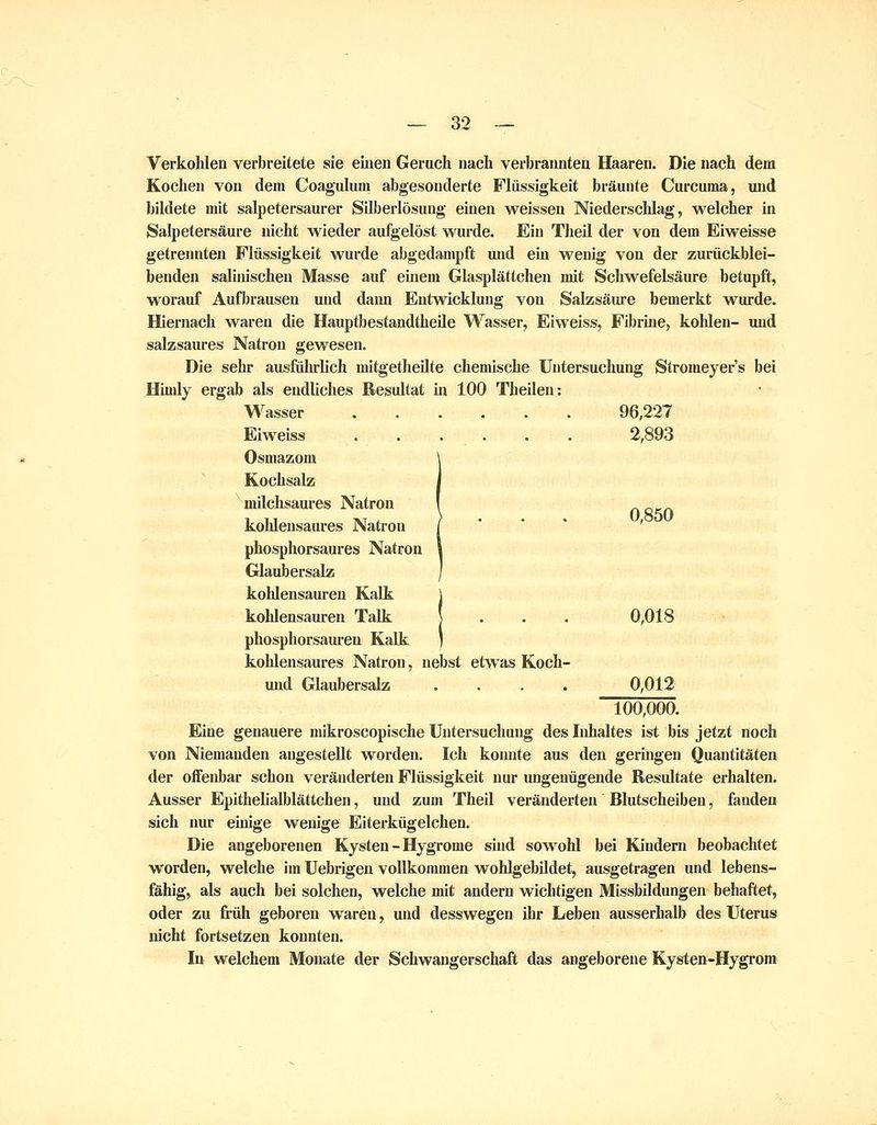 Verkohlen verbreitete sie einen Geruch nach verbrannten Haaren. Die nach dem Kochen von dem Coagulum abgesonderte Flüssigkeit bräunte Curcuma, vuid bildete mit salpetersaurer Silberlösung einen weissen Niederschlag, welcher in Salpetersäure nicht wieder aufgelöst wurde. Ein Theil der von dem Eiweisse getrennten Flüssigkeit wurde abgedampft und ein wenig von der zurückblei- benden salinischen Masse auf einem Glasplättchen mit Schwefelsäure betupft, worauf Aufbrausen und dann Entwicklung von Salzsäure bemerkt wurde. Hiernach waren die Hauptbestandtheile Wasser, Eiweiss, Fibrine, kohlen- und salzsaures Natron gewesen. Die sehr ausführlich mitgetheUte chemische Untersuchung Stromeyer's bei HLudy ergab als endliches Resultat in 100 Theilen: Wasser ...... 96,227 Eiweiss . . . . . . 2,893 Osmazom Kochsalz milchsaures Natron , n cca kohlensaures Natron / *  ' ' phosphorsaures Natron Glaubersalz kohlensauren Kalk kohlensauren Talk ] . . . 0,018 phosphorsauren Kalk kohlensaures Natron, nebst etwas Koch- und Glaubersalz .... 0,012 100,000. Eine genauere mikroscopische Untersuchung des Inhaltes ist bis jetzt noch von Niemanden augestellt worden. Ich konnte aus den geringen Quantitäten der offenbar schon veränderten Flüssigkeit nur ungenügende Resultate erhalten. Ausser Epithellalblättchen, und zum Theil veränderten Blutscheiben, fanden sich nur einige wenige Eiterkügeichen. Die angeborenen Kysteu - Hygrome sind sowohl bei Kindern beobachtet worden, welche im Uebrigen vollkommen wohlgebildet, ausgetragen und lebens- fähig, als auch bei solchen, welche mit andern wichtigen Missbildungen behaftet, oder zu früh geboren waren, und desswegen ihr Leben ausserhalb des Uterus nicht fortsetzen konnten. In welchem Monate der Schwangerschaft das angeborene Kysten-Hygrom