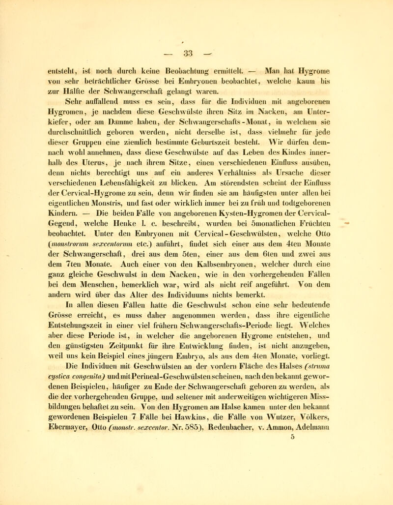 entsteht, ist noch durch keine Beobachtung ermittelt. — Man hat Ilygrome von sehr beträchtlicher Grösse bei Embryonen beobachtet, welche kaum bis zur Hälfte der Schwangerschaft gelaugt waren. Sehr auffallend muss es sein, dass für die Individuen mit angeborenen Hygromen, je nachdem diese Geschwülste ihren Sitz im Nacken, am Unter- kiefer , oder am Damme haben, der Schwangerschafts - Monat, in welchem sie durchschnitthch geboren werden, nicht derselbe ist, dass viehiiehr für jede dieser Gruppen eine ziemlich bestimmte Geburtszeit besteht. Wir dürfen dem- nach wohl annehmen, dass diese Geschwülste auf das Leben des Kindes inner- halb des Uterus, je nach ihrem Sitze, einen verschiedenen Eiufluss ausüben, denn nichts berechtigt uns auf ein anderes Verhältniss als Ursache dieser verschiedenen Lebensfähigkeit zu Wicken. Am störendsten scheint der Einfluss der Cervical-Hygrome zu sein, denn wir finden sie am häufigsten unter allen bei eigentlichen Monstris, und fast oder wirklich ünmer bei zu früh und todtgeborenen Kindern. — Die beiden Fälle von angeborenen Kysten-Hygromen der Cervical- Gegend, welche Henke 1. c. beschreibt, wurden bei ömonatlichen Früchten beobachtet. Unter den Embryonen mit Cervical - Geschwülsten, welche Otto (jnonstrorum sexcentorum etc.) anführt, findet sich einer aus dem 4teu Monate der Schwangerschaft, drei aus dem öten, einer aus dem 6ten und zwei aus dem Tten Monate. Auch einer von den Kalbsembryonen, welcher durch eine ganz gleiche Geschwulst in dem Nacken, wie in den vorhergehenden Fällen bei dem Menschen, bemerklich war, wü-d als nicht reif angefuJu-t. Von dem andern wird über das Alter des Individuums nichts bemerkt. In allen diesen Fällen hatte die Geschwulst schon eine sehr bedeutende Grösse erreicht, es muss daher angenommen werden, dass ihre eigentliche Entstehungszeit in einer viel frühem Schwangerschafts-Periode liegt. Welches aber diese Periode ist, in welcher die angeborenen Hygrome entstehen, und den günstigsten Zeitpunkt für ihi-e Entwicklung finden, ist nicht anzugeben, weil uns kern Beispiel eines Jüngern Embryo, als aus dem 4ten Monate, vorliegt. Die Individuen mit Geschwülsten an der vordem Fläche des Halses (stntma cysiica congenita) und mit Perineal-Geschwülsten scheinen, nach den bekaimt gewor- denen Beispielen, häufiger zu Ende der Schwangerschaft geboren zu werden, als die der vorhergehenden Gruppe, und seltener mit anderweitigen wichtigeren Miss- bildungen behaftet zu sein. Von den Hygromen am Halse kamen unter den bekannt gewordenen Beispielen 7 Fälle bei Hawkins, die Fälle von Wutzer, Völkers, Ebermayer, Otto (monstr. sexcentor. Nr. 585), Redenbacher, v. Amnion, Adehnann 5