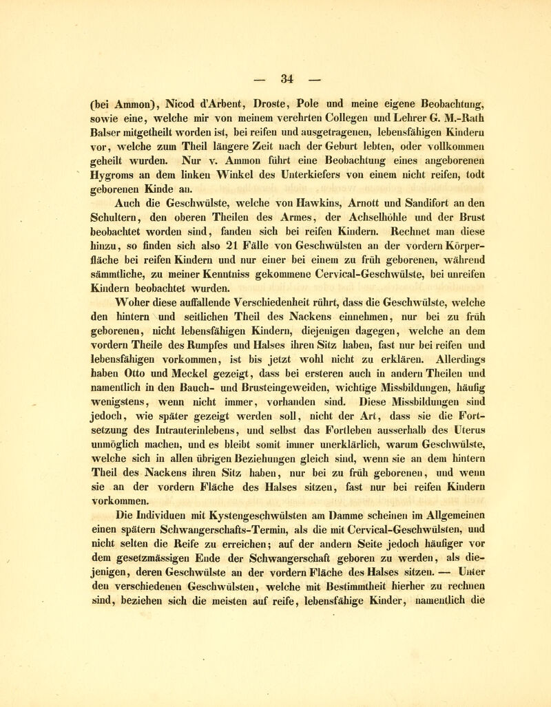 (bei Ammon), Nicod d'Arbent, Droste, Pole und meine eigene Beobachtung, sowie eine, welche mir von meinem verehrten CoUegen und Lehrer G. M.-Rath Baiser mitgetheilt worden ist, bei reifen und ausgetrageneu, lebensfähigen Kindern vor, welche zum Theil längere Zeit nach der Geburt lebten, oder vollkommen geheilt wurden. Nur v. Ammon führt eine Beobachtung eines angeborenen Hygroms an dem linken Winkel des Unterkiefers von einem nicht reifen, todt geboreneu Kinde an. Auch die Geschwülste, welche von Hawkuis, Arnott und Sandifort an den Schultern, den oberen Theilen des Armes, der Achselhölde und der Brust beobachtet worden sind, fanden sich bei reifen Kiudern. Rechnet man diese hinzu, so finden sich also 21 Fälle von Geschwülsten an der vordem Körper- fläche bei reifen Kindern und nur einer bei einem zu früh geborenen, während sämmthche, zu meiner Kenntniss gekommene Cervical-Geschwülste, bei unreifen Kiudern beobachtet wurden. Woher diese auffallende Verschiedenheit rührt, dass die Geschvrülste, welche den hintern und seitlichen Theil des Nackens einnehmen, nur bei zu früh geboreneu, nicht lebensfähigen Kindern, diejenigen dagegen, welche an dem vordem Theile des Rumpfes und Halses ihren Sitz haben, fast nur bei reifen und lebensfälügen vorkommen, ist bis jetzt wohl nicht zu erklären. Allerdings haben Otto und Meckel gezeigt, dass bei erstereu auch in andern Theilen und namentlich in den Bauch- und Brusteingeweiden, wichtige Missbildungeu, häufig wenigstens, wenn nicht immer, vorhanden sind. Diese Missbildungen sind jedoch, wie später gezeigt werden soll, nicht der Art, dass sie die Fort- setzung des lutrauterinlebens, und selbst das Forllebeu ausserhalb des Uterus unmöghch macheu, uud es bleibt somit immer unerklärlich, warum Gescliwülste, welche sich in allen übrigen Beziehungen gleich sind, wenn sie au dem hintern Theil des Nackens ihren Sitz haben, nur bei zu früh geborenen, und wenn sie an der vordem Fläche des Halses sitzeu, fast nur bei reifen Kindern vorkommen. Die Lidividuen mit Kysteugeschwülsten am Damme scheinen im Allgemeinen einen spätem Schwangerschafts-Termin, als die mit Cervical-Geschwülsten, und nicht selten die Reife zu erreichen; auf der andern Seite jedoch häufiger vor dem gesetzmässigeu Eude der Schwangerschaft geboren zu werden, als die- jenigen, deren Geschwülste au der vordem Fläche des Halses sitzen.— Unter den verschiedenen Geschwülsten, welche mit Bestimmtheit hierher zu rechnen sind, beziehen sich die meisten auf reife, lebensfähige Kiuder, uameutlich die
