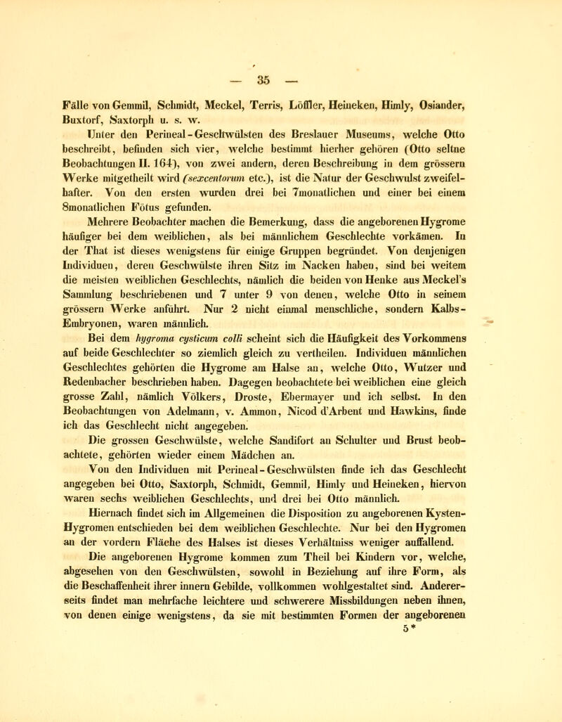 Fälle von Gemmil, Schmidt, Meckel, Terris, Löffler, Heiuekeii, Hünly, Oslander, Buxtorf, Saxtorph u. s. w. Unter den Perineal - Geschwülsten des Breslauer Museums, welche Otto beschreibt, befinden sich vier, welche bestimmt hierher gehören (Otto seltne Beobachtungen II. 164), von zwei andern, deren Beschreibung in dem grossem Werke mitgetheilt wird (sexcentonim etc.), ist die Natur der Geschwulst zweifel- hafter. Vou den ersten wiu-deu drei bei Tmonatlichen und einer bei einem Smonatlichen Fötus geftmden. Mehrere Beobachter machen die Bemerkung, dass die angeborenen Hygrome häufiger bei dem weiblichen, als bei männlichem Geschlechte vorkämen. la der That ist dieses wenigstens für einige Gruppen begründet. Vou denjenigen Individuen, deren Geschwülste ihren Sitz im Nacken haben, sind bei weitem die meisten weiblichen Geschlechts, nämlich die beiden von Henke aus Meckel's Sammlung beschriebenen und 7 unter 9 von denen, welche Otto in seinem grössern Werke anfülu-t. Nur 2 nicht einmal menscliliche, sondern Kalbs- Embryonen, waren mäiuilich. Bei dem hygroma cysticum colli scheüit sich die Häufigkeit des Vorkommens auf beide Geschlechter so ziendich gleich zu vertheileu. Individuen mäuiJichen Geschlechtes gehörten die Hygrome am Halse an, welche Otto, Wutzer und Redenbacher beschrieben haben. Dagegen beobachtete bei weiblichen eine gleich grosse Zahl, nämlich Völkers, Droste, Ebermayer und ich selbst. In den Beobachtungen von Adehnann, v. Ammon, Nicod d'Arbent und Hawldns, finde ich das Geschlecht nicht angegeben. Die grossen Geschwülste, welche Sandifort an Schulter und Brust beob- achtete, gehörten wieder euiem Mädchen an. Von den Individuen mit Peiineal-Geschwülsten finde ich das Geschlecht angegeben bei Otto, Saxtorph, Schmidt, Gemmil, Himly und Heineken, hiervon waren sechs weiblichen Geschlechts, und drei bei Otto männlich. Hiernach findet sich im Allgemeinen die Disposition zu angeborenen Kysten- Hygroraen entschieden bei dem weiblichen Geschlechte. Nur bei den Hygromea an der vordem Fläche des Halses ist dieses Verhältniss weniger auffallend. Die angeborenen Hygrome kommen zum Theil bei Kindern vor, welche, abgesehen von den Geschwülsten, sowohl in Beziehung auf ihre Form, als die Beschaffenheit ihrer innern Gebilde, vollkommen wohlgestaltet sind. Anderer- seits findet man mehrfache leichtere und schwerere Missbildungen neben ihnen, von denen einige wenigstens, da sie mit bestimmten Formen der angeborenen 5*