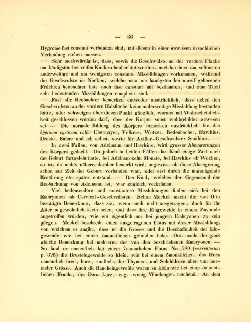 Hygrome fast coiistant verbunden sind, mit diesen in einer gewissen ursächlichen Verbindung stehen müssen. Sehr merkwürdig ist, dass, sowie die Geschwülste an der vordem Fläche am häufigsten bei reifen Kindern beobachtet werden, auch bei ihnen am seltensten anderweitige und am wenigsten constante Missbildungen vorkommen, während die Geschwülste im Nacken, welche mau am häufigsten bei unreif geboreneu Früchten beobachtet hat, auch fast constant mit bestimmten, und zum Theil sehr bedeutenden Missbildungen comphcirt sind. ' Fast alle Beobachter bemerken entweder ausdrückUch, dass neben den Geschwülsten an der vordem Halsfläche keine anderweitige Missbildung bestanden hätte, oder schweigen über diesen Punkt gänzlich, woraus mit Wahrscheinlich- keit geschlossen werden darf, dass der Körper sonst wohlgebildet gewesen sei. — Die normale Bildung des Körpers bemerken ausdrücklich für das hygroma cystiaim colli: Ebermayer, Völkers, Wutzer, Redenbacher, Hawkins, Droste, Baiser und ich selbst, sowie für Axillar - Geschwülste: Sandifort. In zwei Fällen, von Adehnaun und Hawkins, wird grosser Abmagerungen des Körpers gedacht. Da jedoch in beiden Fällen das Kind einige Zeit nach der Geburt fortgelebt hatte, bei Adelman zehn Monate, bei Hawkins elf Wochen, so ist, da nichts näheres darüber bemerkt wird, ungewiss, ob diese Abmagerung schon zur Zeit der Geburt vorhanden war, oder erst durch die ungenügende Ernährung etc. später entstand. — Das Kind, welches der Gegenstand der Beobachtung von Adelmami ist, v»^ar zugleich verkrümmt. Viel bedeutendere und constautere Missbildungen finden sich bei den Embryonen mit Cervical - Geschwülsten. Schon Meckel macht die von Otto bestätigte Bemerkung, dass sie, wenn auch nicht ausgetragen, doch für ihr Alter ungewöhnUch klein seien, und dass ihre Eingeweide in einem Zustande angetrofifen würden, wie sie eigentlich nur bei jungem Embryonen zu sein pflegen. Meckel beschreibt einen ausgetragenen Fötus mit dieser Missbildung, von welchem er angibt, dass er die Grösse und die Beschaffenheit der Ein- geweide wie bei einem ömonatlichen gefunden habe. Otto macht die ganz gleiche Bemerkung bei mehreren der von ihm beschriebenen Embryonen. — So fand er namentlich bei einem Tmonatlichen Fötus Nr. 580 {sexcentorum p. 325) die Brusteingeweide so klein, wie bei einem ömonatlichen, das Herz namentlich breit, hurz, rundlich; die Thymus- und Schilddrüse aber von nor- maler Grösse. Auch die Baucheingeweide waren so klein wie bei einer ömonat- lichen Frucht, der Darm kurz, eng, wenig Windungen machend. An dem