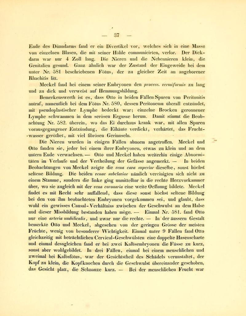 Ende des Dünndarms fand er ein Divertikel vor, weiches sich in eine Masse von einzelnen Blasen, die mit seiner Höhle communicirten, verlor. Der Dick- darm Avar nur 4 Zoll lang. Die Nieren und die Nebennieren klein, die Genitalien gesund. Ganz äludich war der Zustand der Eingeweide bei dem unter Nr. 581 beschriebenen Fötus, der zu gleicher Zeit an angeborener Rliachitis litt. Meckel fand bei einem seiner Embryonen den process. venniformis zu lang und zu dick und verweist auf Hennnungsbildung. Bemerkenswerth ist es, dass Otto in beiden Fällen Spuren von Peritonitis antraf, namentlich bei dem Fötus Nr. 580, dessen Peritoneum überall entzündet, mit pseudoplastischer Lymphe bedeckt war; einzelne Brocken geronnener Lymphe schwaumien in dem serösen Ergüsse herum. Damit stimmt die Beob- achtung Nr. 582. übereiu, wo das Ei durchaus krank war, mit allen Spuren vorausgegangener Entzündung, die Eihäute verdickt, verhärtet, das Frucht- - Wasser geröthet, mit viel fibrösen Gerinnseln. Die Nieren wurden in einigen Fällen abnorm angetroffen. Meckel und Otto fanden sie, jeder bei einem ihrer Embryonen, etwas zu klein und an dem untern Ende verwachsen. — Otto und Meckel haben weiterhin einige Abnormi- täten im Verlaufe und der Vertheilung der Gefässe angemerkt. — In beideu Beobachtungen von Meckel zeigte die Demi cava superior dieselbe, sonst höchst seltene Bildung. Die beideu venae subclaviae nämlich vereinigten sich nicht zu einem Staumie, sondern die linke ging uiunittelbar in die rechte Herzvorkammer über, wo sie zugleich mit der vena coronaria eine weite Oeffutu)g bildete. Meckel findet es mit Recht sein* auffallend, dass diese sonst höchst seltene Bildung bei den von ihm beobachteten Embryonen vorgekommen sei, und glaubt, dass wolü ein gewisses Causal-Verhältniss zwischen der Geschwulst an dem Halse und dieser Missbildung bestanden haben möge. — Einmal Nr. 581. fand Otto nur eine arteria umbilicalis, und zwar nur die rechte. — Li der äussern Gestalt bemerkte Otto und Meckel, abgesehen von der geringen Grösse der meisten Früchte, wenig von besonderer Wichtigkeit. Eiiunal unter 9 Fällen fand Otto gleichzeitig mit beträchtlichen Cervical-Geschwülsten eme doppelte Hasenscharte und einmal dessgleichen fand er bei zwei Kalbsembryonen die Füsse zu kurz, sonst aber wohlgebildet. In drei Fällen, einmal bei einem menschlichen und zweimal bei Kalbsfötus, war der Gesichtstheil des Schädels verunstaltet, der Kopf zu klein, die Kopfknochen durch die Geschwulst übereinander geschoben, das Gesicht platt, die Schnauze kurz. — Bei der menscldichen Frucht war
