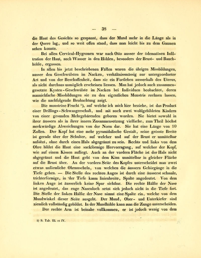die Haut des Gesichts so gespannt, dass der Mund mehr in die Länge als in der Quere lag, und so weit offen stand, dass man leicht bis zu dem Gaumen sehen konnte. -, Bei allen Cervical-Hygromen war nach Otto ausser der ödematösen Infil- tration der Haut, auch Wasser in den Höhlen, besonders der Brust- und Bauch- höhle, ergossen. In allen bis jetzt beschriebenen Fällen waren die übrigen Missbildungen, ausser den Geschwülsten im Nacken, verhältnissmässig nur untergeordneter Art und von der Beschaffenlieit, dass sie ein Fortleben ausserhalb des Uterus, als nicht durchaus unmöglich erscheüieu Hessen. Man hat jedoch auch zusammen- gesetzte Kysteu - Geschwülste im Nacken bei Lidividuen beobachtet, deren mannichfache Missbildungen sie zu den eigentlichen Monstris rechnen lassen, wie die nachfolgende Beobachtung zeigt. Die monströse Frucht'), auf welche ich mich hier beziehe, ist das Product einer Drillings-Schwangerschaft, luid mit noch zwei wohlgebildeten Kindern von einer gesunden Mehrgebäreuden geboren worden. Sie bietet sowohl in ihrer äussern als in ilu-er inneru Zusammensetzung vielfache, zum Theil höchst merkwürdige Abweichungen von der Norm dar. Sie hat eine Länge von 10 Zollen. Der Kopf hat eine mehr pyramidalische Gestalt, seine grösste Breite ist gerade über der Schulter, auf welcher und auf der Brust er unmittelbar aufsitzt, ohne durch einen Hals abgegränzt zu sein. Rechts und links von dem Ohre bildet die Haut eine sackförmige Hervorragung, auf welcher der Kopf, wie auf einem Kissen aufliegt. Auch an der vordem Fläche ist der Hals nicht abgegränzt und die Haut geht von dem Kinn unmittelbar in gleicher Fläche auf die Brust über. An der vordem Seite des Kopfes unterscheidet man zwei etwas unförmliche Ohrmuscheln, von welchen die äussern Gehörgänge in die Tiefe gehen. — Die Stelle des rechten Auges ist durch eine äusserst schmale, trichterförmige, in der Tiefe kaum linienbreite, Spalte angedeutet. Von dem linken Auge ist äusserlich keine Spur sichtbar. Die rechte Hälfte der Nase ist angedeutet, das enge Nasenloch setzt sich jedoch nicht in die Tiefe fort. Die Stelle der linken Hälfte der Nase nimmt eine Spalte ein, welche von dem Mundwinkel dieser Seite ausgeht. Der Mund, Ober- und Unterkiefer sind zienüich vollständig gebildet. In der Mundhöhle kann man die Zunge unterscheiden. Der rechte Arm ist beinahe vollkommen, er ist jedoch wenig von dem X) S. Tab. IIL et IV.