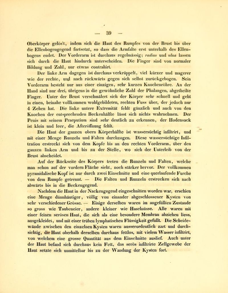Oberkörper gelös't, indem sich die Haut des Rumpfes von der Brust bis über die EUeiibogengegend fortsetzt, so dass die ArmfaUe erst uiiterlialb des Ellen- bogens endet. Der Vorderarm ist durchaus regehnässig; rad'ms und ^llna lassen sich durch die Haut hhidurch unterscheiden. Die Pinger sind von normaler Bildung und Zahl, nur etwas contrahirt. Der Unke Arm dagegen ist durchaus verkrüppelt, viel kürzer und magerer wie der rechte, un4 nach rückwärts gegen sich selbst zurückgebogen. Sein Vorderarm besteht nur aus einer einzigen, sehr kurzen Knochenröhre. An der Hand sind nur drei, übrigens in die gewöhnliche Zald der Phalangen, abgetheilte Finger. Unter der Brust verschmälert sich der Körper sehr schnell und geht in einen, beüiahe vollkommen wohlgebQdeten, rechten Fuss über, der jedoch nur 4 Zehen hat. Die linke untere Extremität fehlt gänzlich und auch von den Knochen der entsprechenden Beckenhälfte lässt sich nichts walu-nehmen. Der Penis mit seinem Praeputium sind sehr deutlich zu erkemien, der Hodensack ist klein und leer, die AfteröfFnung fehlt. Die Haut der ganzen obern Körperhälfte ist wassersüchtig infiltrirt, und mit einer Menge Runzeln und Falten durchzogen. Diese wassersüchtige Infil- tration ersti'eckt sich von dem Kopfe bis au den rechten Vorderarm, über den ganzen Ihikeu Arm und bis zu der Stelle, wo sich der Unterleib von der Brust abscheidet. Auf der Rückseite des Körpers treten die Runzeln imd Falten, welche mau schon auf der vordem Fläche sieht, noch stärker hervor. Der vollkommen pyramidalische Kopf ist nur durch zwei Einschnitte und eine querlaufende Furche von dem Rmnpfe getrennt. — Die Falten und Runzeln erstrecken sich nach abwärts bis in die Beckengegend. Nachdem die Haut in der Nackengegend eingeschnitten worden war, erschien eine Menge dünidiäutiger, völlig von ehiander abgeschlossener Kysten von sehr verschiedener Grösse. — Eiinge derselben waren im angefüllten Zustande so gross wie Taubeneier, andere kleiner wie Haselnüsse. Alle waren mit einer feinen serösen Haut, die sich als eine besondere Membran abziehen liess, ausgekleidet, und uüt einer trüben lymphatischen Flüssigkeit gefiOlt. Die Scheide- wände zwischen den einzelnen Kysten waren ausserordentlich zart und durch- sichtig, die Haut oberhalb derselben durchaus fettlos, mit vielem Wasser infiltrirt, von welchem eine grosse Quantität aus dem Einschnitte auslief. Auch unter der Haut befand sich durchaus kern Fett, das serös infiltrirte Zellgewebe der Haut setzte sich uunüttelbar bis zu der Wandung der Kysten fort.