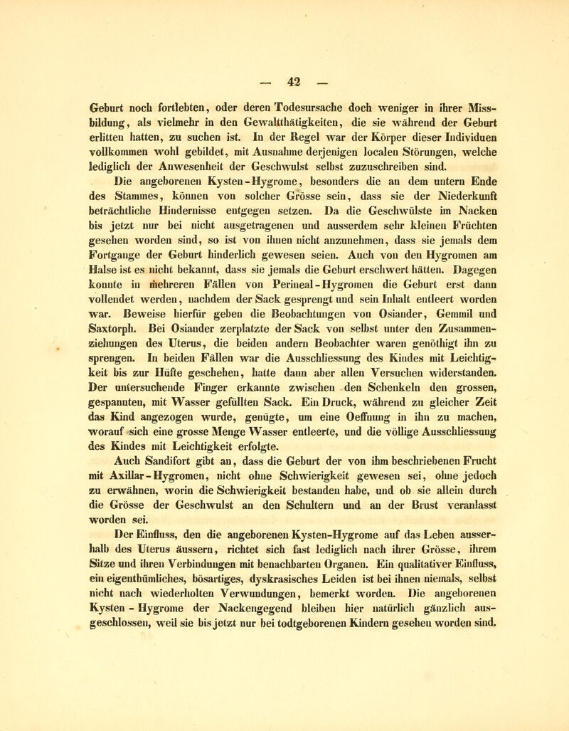 Geburt noch fortlebten, oder deren Todesursache doch weniger in ihrer Miss- bildung, als vielmehr in den Gewaltthätigkeiten, die sie während der Geburt erlitten hatten, zu suchen ist. In der Regel war der Körper dieser Individuen vollkommen wohl gebildet, mit Ausnahme derjenigen localen Störungen, welche lediglich der Anwesenheit der Geschwulst selbst zuzuschreiben sind. Die angeborenen Kysten-Hygrome, besonders die an dem untern Ende des Stammes, können von solcher Grösse sein, dass sie der Niederkunft beträchtliche Hindernisse entgegen setzen. Da die Geschwülste im Nacken bis jetzt nur bei nicht ausgetragenen und ausserdem sehr kleinen Früchten gesehen worden sind, so ist von ihnen nicht anzunehmen, dass sie jemals dem Fortgange der Geburt hinderlich gewesen seien. Auch von den Hygromen am Halse ist es nicht bekannt, dass sie jemals die Geburt erschwert hätten. Dagegen konnte in mehreren Fällen von Perineal - Hygromen die Geburt erst dann vollendet werden, nachdem der Sack gesprengt und sein Inhalt entleert worden war. Beweise hierfür geben die Beobachtungen von Osiander, Gemmil und Saxtorph. Bei Osiander zerplatzte der Sack von selbst unter den Zusammen- ziehungen des Uterus, die beiden andern Beobachter waren genöthigt ihn zu sprengen. In beiden Fällen war die Ausschliessung des Kindes mit Leichtig- keit bis zur Hüfte geschehen, hatte dann aber allen Versuclien widerstanden. Der untersuchende Finger erkannte zwischen den Sclienkeln den grossen, gespannten, mit Wasser gefüllten Sack. Ein Druck, während zu gleicher Zeit das Kind angezogen wurde, genügte, um eine Oeffuung in ihn zu machen, worauf sich eine grosse Menge Wasser entleerte, und die vöUige Ausschliessung des Kindes mit Leichtigkeit erfolgte. Auch Sandifort gibt an, dass die Geburt der von ihm beschriebenen Frucht mit Axillar - Hygromen, nicht ohne Schwierigkeit gewesen sei, oluie jedoch zu erwähnen, worin die Schwierigkeit bestanden habe, und ob sie allein durch die Grösse der Geschwulst an den Schultern und an der Brust veranlasst worden sei. Der Einfluss, den die angeborenen Kysten-Hygrome auf das Leben ausser- halb des Uterus äussern, richtet sich fast lediglich nach ihrer Grösse, ihrem Sitze und ihren Verbindungen mit benachbarten Organen. Ein qualitativer Einfluss, ein eigeuthümliches, bösartiges, dyskrasisches Leiden ist bei ihnen niemals, selbst nicht nach wiederholten Verwundungen, bemerkt worden. Die angeborenen Kysten - Hygrome der Nackengegend bleiben hier natürlich gänzlich aus- geschlossen, weil sie bis jetzt nur bei todtgeboreuen Kindern gesehen worden sind.