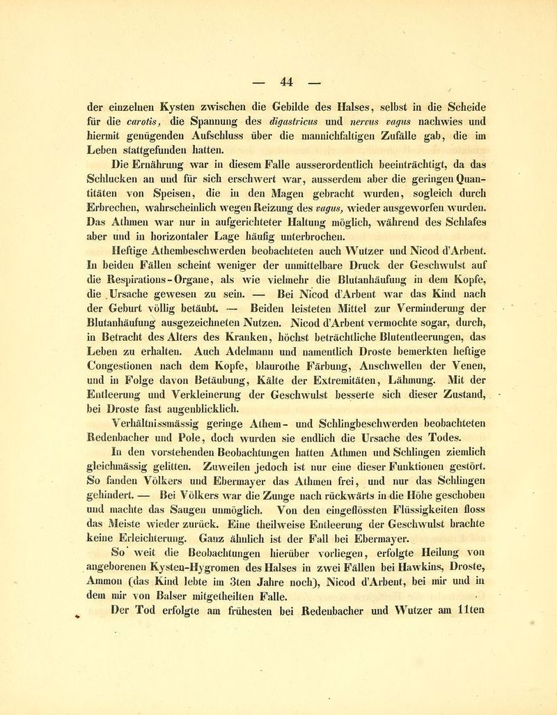 der einzeluen Kysten zwischen die Gebilde des Halses, selbst in die Seheide fiiir die carotis, die Spannung des digastricus und nermis vagiis nachwies und hiermit genügenden Aufschluss über die manniehfaltigen Zufälle gab, die im Leben stattgefunden hatten. Die Ernährung war in diesem Falle ausserordentlich beeinträchtigt, da das Schlucken an und für sich erschwert war, ausserdem aber die geringen Quan- titäten von Speisen, die in den Magen gebracht wurden, sogleich durch Erbrechen, wahrscheiidich wegen Reizung des vagiis, wieder ausgeworfen w^urdeu. Das Athmen war nur in aufgerichteter Haltung mögUch, während des Schlafes aber und in horizontaler Lage häufig unterbrochen. Heftige Athembeschwerden beobachteten auch Wutzer und Nicod d'Arbent. In beiden Fällen scheint weniger der unmittelbare Druck der Geschwulst auf die ßespirations - Organe, als wie vielmehr die ßlutanhäufung in dem Kopfe, die Ursache gewesen zu sein. — Bei Nicod d'Arbent war das Kind nach der Geburt völlig betäubt. — Beiden leisteten Mittel zur Verminderung der Blutanhäufung ausgezeichneten Nutzen. Nicod d'Arbent vermochte sogar, dui'ch, in Betracht des Alters des Kranken, höchst beträchtliche Blutentleerungen, das Leben zu erhalten. Auch Adelmann und namentlich Droste bemerkten heftige Congestionen nach dem Kopfe, blaurothe Färbung, Anschwellen der Venen, und in Folge davon Betäubung, Kälte der Extremitäten, Lähmung. Mit der Entleerung und Verkleinerung der Geschw^ulst besserte sich dieser Zustand, bei Droste fast augenblicklich. Verhältnissmässig geringe Athem- und Schlingbeschwerden beobachteten Redenbacher und Pole, doch wurden sie endlich die Ursache des Todes. In den vorstehenden Beobaclitungen hatten Atlunen und Schlingen ziemlich gleichmässig gelitten. Zuweilen jedoch ist nur ehie dieser Funktionen gestört. So fanden Völkers und Ebermajer das Athmen frei, und nur das Scliliugen gehindert, — Bei Völkers war die Zunge nach rückwärts in die Höhe geschoben und machte das Saugen unmöglicJi. Von den eingeflössten Flüssigkeiten floss das Meiste wieder zurück. Eine theilweise Entleerung der Geschwulst brachte keine Erleichterung. Ganz ähnlich ist der Fall bei Ebermayer. So weit die Beobachtungen hierüber vorliegen, erfolgte Heilung von angeborenen Kysten-Hjgromen des Halses in zwei Fällen bei Hawkins, Droste, Ammon (das Kind lebte im 3ten Jahre noch), Nicod d'Arbent, bei mir und m dem nur von Baiser mitgetheilten Falle. Der Tod erfolgte am frühesten bei Redenbacher und Wutzer am Uten