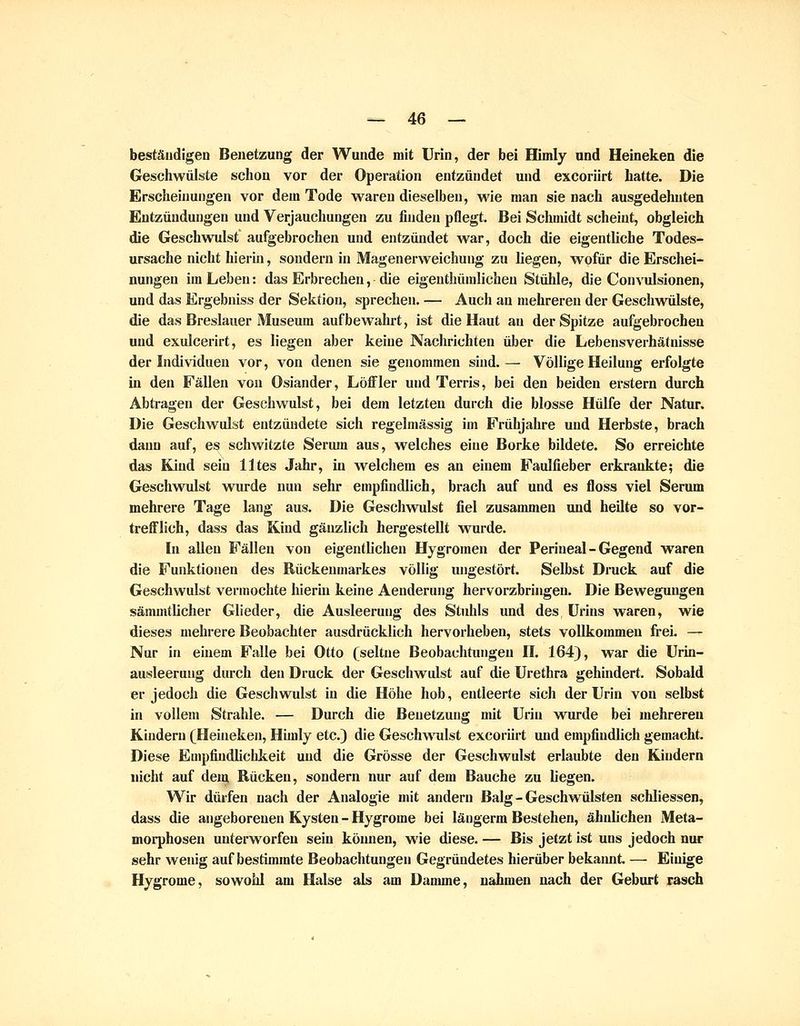 beständigen Benetzung der Wunde mit Urin, der bei Himly und Heineken die Geschwülste schon vor der Operation entzündet und excoriirt hatte. Die Erscheinungen vor dem Tode waren dieselben, wie man sie nach ausgedehnten Entzündungen und Verjauchungen zu finden pflegt. Bei Schmidt scheint, obgleich die Geschwulst aufgebrochen und entzündet war, doch die eigentliche Todes- ursache nicht hierin, sondern in Magenerweichung zu liegen, wofür die Erschei- nungen im Leben: das Erbrechen, die eigenthünilichen Stühle, die Convulsionen, und das Ergebniss der Sektion, sprechen. — Auch an mehreren der Geschwülste, die das Breslauer Museum aufbewahrt, ist die Haut au der Spitze aufgebrochen und exulcerirt, es liegen aber keine Nachrichten über die Lebensverhätnisse der Individuen vor, von denen sie genommen sind.— Völlige Heilung erfolgte in den Fällen von Oslander, Löffler und Terris, bei den beiden erstem durch Abtragen der Geschwulst, bei dem letzten durch die blosse Hülfe der Natur. Die Geschwulst entzündete sich regelmässig im Frühjahre und Herbste, brach dann auf, es schwitzte Serum aus, welches eine Borke bildete. So erreichte das Kind sein Utes Jahr, in welchem es an einem Faulfieber erkrankte; die Geschwulst wurde nun sehr empfindlich, brach auf und es floss viel Serum mehrere Tage lang aus. Die Geschwulst fiel zusammen und heilte so vor- trefflich, dass das Kind gänzlich hergestellt wurde. In allen Fällen von eigentlichen Hygromen der Perineal - Gegend waren die Funktionen des Rückenmarkes völlig ungestört. Selbst Druck auf die Geschwulst vermochte hierin keine Aenderung hervorzbringen. Die Bewegungen sämmtlicher Glieder, die Ausleerung des Stuhls und des Urins waren, wie dieses mehrere Beobachter ausdrücklich hervorheben, stets vollkommen freL —^ Nur in einem Falle bei Otto (seltne Beobachtungen H. 164), war die Urin- ausleeruug durch den Druck der Geschwulst auf die Urethra gehindert. Sobald er jedoch die Geschwulst in die Höhe hob, entleerte sich der Urin von selbst in vollem Strahle. — Durch die Beuetzung mit Urin wurde bei mehreren Kindern (Heiueken, Himly etc.) die Geschwulst excoriirt und empfindlich gemacht. Diese Empfindlichkeit und die Grösse der Geschwulst erlaubte den Kindern nicht auf dem Rücken, sondern nur auf dem Bauche zu liegen. Wir dürfen nach der Analogie mit andern Balg - Geschwülsten schliessen, dass die angeborenen Kysten - Hygrome bei läiigerm Bestehen, ähnlichen Meta- morphosen unterworfen sein können, wie diese. — Bis jetzt ist uns jedoch nur sehr wenig auf bestimmte Beobachtungen Gegründetes hierüber bekaimt — Einige Hygrome, sowohl am Halse als am Damme, nahmen nach der Geburt rasch