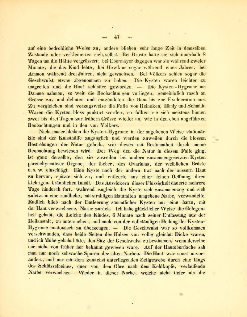 auf eine bedrohliche Weise zu, andere blieben sehr lange Zeit in demselben Zustande oder verkleinerten sich, selbst. Bei Droste hatte sie sich innerhalb 8 Tagen um die Hälfte vergrössert; bei Ebermayer dagegen war sie während zweier Monate, die das Kind lebte, bei Hawkins sogar während eines Jahres, bei Amnion während drei Jahren, nicht gewachsen. Bei Volkers schien sogar die Geschwulst etwas abgenommen zu haben. Die Kysten waren leichter zu umgreifen und die Haut schlaffer geworden. — Die Kysten - Hygrome am Damme nahmen, so weit die Beobachtungen vorliegen, gemeiniglich rasch an Grösse zu, und dehnten und entzündeten die Haut bis zur Exulceration aus. Zu vergleichen sind vorzugsweise die Fälle von Heiueken, Himly und Schmidt. Waren die Kysten bloss punktirt worden, so füllten sie sich meistens binnen zwei bis drei Tagen zur früJiern Grösse wieder au, wie in den eben angeführten Beobachtungen und in den von Völkers. Nicht immer bleiben die Kysten-Hygrome in der angebenen Weise stationär. Sie sind der Kunsthülfe zugänglich und werden zuweilen durch die blossen Bestrebungen der Natur geheilt, wie dieses mit Bestimmtheit durch meine Beobachtung bewiesen wird. Der Weg den die Natur in diesem Falle ging, ist ganz derselbe, den sie zuweilen bei andern zusammengesetzten Kysten parenchymatöser Organe, der Leber, des Ovariums, der weiblichen Brüste u. s. w. einschlägt. Eine Kyste nach der andern trat nach der äussern Haut zu hervor, spitzte sich zu, und entleerte aus einer feinen Oeffuung ihren klebrigen, bräunlichen Inhalt. Das Aussickern dieser Flüssigkeit dauerte mehrere Tage hindurch fort, während zugleich die Kyste sich zusammenzog und sich zuletzt in eine rundliche, mit strahligeu Hautfalten umgebene Narbe, verwandelte. Endlich blieb nach der Entleerung sämmtlicher Kysten nur eine harte, mit der Haut verwachsene, Narbe zurück. Ich habe glücklicher Weise die Gelegen- heit gehabt, die Leiche des Kindes, 6 Monate nach seiner Entlassung aus der Heilanstalt, zu untersuchen, und mich von der vollständigen Heilung der Kysten- Hygrome anatomisch zu überzeugen. — Die Geschwulst war so vollkommen verschwunden, dass beide Seiten des Halses von völlig gleicher Dicke waren, und ich Mühe gehabt hätte, den Sitz der Geschwulst zu bestimmen, wenn derselbe mir nicht von früher her bekamit gewesen wäre. Auf der Hautoberfläche sah man nur noch schwache Spuren der alten Narben. Die Haut war sonst unver- ändert, und nur mit dem zunächst unterliegenden Zellgewebe durch eine längs des Schlüsselbeines, quer von dem Ohre nach dem Kehlkopfe, verlaufende Narbe verwachsen. Weder in dieser Narbe, welche nicht tiefer als die