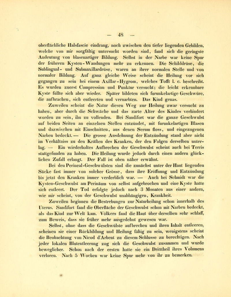 oberflächliche Halsfascie eindi-aiig, noch zwischen deu tiefer liegenden Gebilden, Avelche von mir sorgfältig untersucht worden sind, fand sich die geringste Andeutung von blasenartiger Bildung. Selbst in der Narbe war keine Spur der früheren Kysten - Wandungen mehr zu erkennen. Die Schilddrüse, die Sublingual- und Submaxillardrüse, waren an ihrer normalen Stelle und von normaler Bildung. Auf ganz gleiche Weise scheint die Heilung vor sich gegangen zu sein bei einem Axillar-Hjgrora, welches Tofft 1. c. beschreibt. Es wurden zuerst Compression und Punktur versucht; die leicht erkennbare Kyste fällte sich aber wieder. Später bildeten sich furunkelartige Geschwiire, die aufbrachen, sich entleerten und vernarbten. Das Kind genas. Zuweilen scheint die Natur diesen Weg zur Heilung zwar versucht zu haben, aber durch die Schwäche und das zarte Alter des Kindes verhindert worden zu sein, ihn zu vollenden. Bei Sandifort war die ganze Geschwulst auf beiden Seiten an einzelnen Stellen entzündet, mit furuukelartigen Blasen und dazwischen mit Einschnitten, aus denen Serum floss, und eingezogenen Narben bedeckt. — Die grosse Ausdehnung der Entzündung stand aber nicht im Verhältniss zu den Kräften des Kranken, der den Folgen derselben unter- lag. — Ein wiederholtes Aufbrechen der Geschwulst scheint auch bei Terris stattgefunden zu haben. Die Heilung wurde jedoch durch einen andern glück- lichen Zufall erlangt. Der Fall ist oben näher erwähnt. Bei den Perineal-Geschwülsten sind die ziuiächst unter der Haut liegenden Säcke fast immer von solcher Grösse, dass ihre Eröffnung und Entzüudung bis jetzt deu Kranken immer verderblich war. — Auch bei Schmidt war die Kysten-Geschwulst am Perinäum von selbst aufgebrochen und eine Kyste hatte sich entleert. Der Tod erfolgte jedoch nach 3 Monaten aus einer andern, wie mir scheint, von der Geschwulst unabhängigen, Krankheit. Zuweilen beginnen die Bestrebungen zur Naturheilung schon innerhalb des Uterus. Sandifort fand die Oberfläche der Geschwulst schon mit Narben bedeckt, als das Kind zur Welt kam. Völkers fand die Haut über derselben sehr schlaff, zum Beweis, dass sie früher mehr ausgedehnt gewesen war. Selbst, ohne dass die Geschwülste aufbrechen und iliren Inhalt entleeren, scheinen sie einer Rückbildung und Heilung fähig zu sein, wenigstens scheint die Beobachtung von Nicod d'Arbent zu diesem Schlüsse zu berechtigen. Nach jeder lokalen Blutentleerung zog siclv die Geschwulst zusammen und wurde beweglicher. Schon nach der ersten hatte sie ein Dritttheil ihres Volumens verloren. NacJi 5 Wochen war keine Spur mehr von ihr zu bemerken.