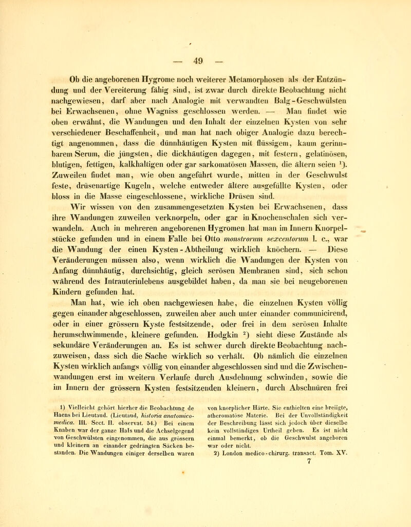 Ob die angeborenen Hygrome noch weiterer Metamorphosen als der Entzün- dung und der Vereiterung fähig sind, ist zwar durch direkte Beobachtung nicht nachgewiesen, darf aber nach Analogie mit verwandten Balg-Geschwülsten bei Erwachsenen, ohne Wagniss geschlossen werden. — Man findet wie oben erwähnt, die Wandungen und den Iidialt der einzelnen Kysten von sehr verschiedener Beschaffenheit, und man hat nach obiger Analogie dazu berech- tigt angenommen, dass die dünnhäutigen Kysten mit flüssigem, kaum gerinn- barem Serum, die jüngsten, die dickhäutigen dagegen, mit festern, gelatinösen, blutigen, fettigen, kalkhaltigen oder gar sarkomatösen Massen, die altern seien '). Zuweilen findet man, wie oben angefülirt wurde, mitten in der Geschwulst feste, drüsenartige Kugeln, welche entweder ältere ausgefüllte Kysten, oder bloss in die Masse eingeschlossene, wirkliche Drüsen sind. Wir wissen von den zusammengesetzten Kysten bei Erwachsenen, dass ihre Wandungen zuweilen verknorpeln, oder gar in Knochenschalen sich ver- wandeln. Auch in mehreren angeborenen Hygromen hat man im Innern Kuorpel- stücke gefunden und in einem Falle bei Otto monstrorum sexcentonim 1. c, war die Wandung der einen Kysten - Abtheilung wirklich knöchern. — Diese Veränderungen müssen also, wenn wirklich die Wandungen der Kysten von Anfang dünnhäutig, durchsichtig, gleich serösen Membranen sind, sich schon während des Intrauterinlebens ausgebildet haben, da man sie bei neugeborenen Kindern gefunden hat. Man hat, vde ich oben nachgewiesen habe, die einzelnen Kysten völlig gegen einander abgeschlossen, zuweilen aber auch unter einander commuuicirend, oder in einer grossem Kyste festsitzende, oder frei in dem serösen Lihalte herumschwimmende, kleinere gefunden. Hodgkin ^) sieht diese Zustände als sekundäre Veränderungen an. Es ist schwer durch direkte Beobachtung nach- zuweisen, dass sich die Sache wirklich so verhält. Ob nämlich die einzehien Kysten wirklich anfangs völlig von einander abgeschlossen sind und die ZMischen- wandungeu erst im weitern Verlaufe durch Ausdehnung schwinden, sowie die im Innern der grössern Kysten festsitzenden kleinern, durch Abschnüren frei 1) Vielleicht gehört hierher die Beohachtung de von knorplicher Härte. Sie enthielten eine breiigte, Haens bei Lieutaud. (Lieutaud, historia anatomico- atheromatöse Materie. Bei der UnvoUständigkeit medica. III. Soct. II. observat. 54.) Bei einem der Beschreibung lässt sicJi jedoch über dieselbe Knaben war der ganze Hals und die Achselgegend kein vollständiges Urtheil geben. Es ist nicht von Geschwülsten eingenommen, die aus grössern einmal bemerkt, ob die Geschwulst angeboren und kleinern an einander gedrängten Säcken be- war oder nicht. standen. Die Wandungen einiger derselben waren 2) London medico - Chirurg, transact. Tom. XV. 7