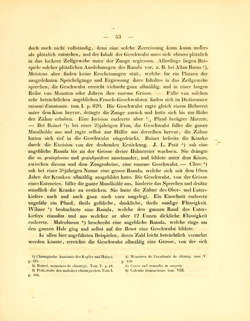 doch noch nicht vollständig, denn eine solche Zerreissung kaiui kaum anders als plötzlich entstehen, und der Inhalt der Geschwulst niuss sich ebenso plötzlich in das lockere Zellgewebe unter der Zunge ergiessen. Allerdings liegen Bei- spiele solcher plötzhchen Ausdehnungen der Uanula vor, z. B. bei Allan Burns '). Meistens aber finden keine Erscheinungen statt, welche für ein Platzen der ausgedehnten Speichelgänge und Ergiessung ihres Inhaltes in das Zellgewebe sprechen, die Geschwulst erreicht vielmehr ganz allmählig, und in einer langen Reihe von Monaten oder Jahren ihre enorme Grösse. — Fälle von solchen sehr beträchtlichen angebhchen Frosch-Geschwülsten finden sich im Dictionnaire raisone d'anatomie. tom, I. p. 620. Die Geschwulst ragte gleich einem Hühnerei unter dem Kinn hervor, drängte die Zunge zurück und hatte sich bis zur Höhe der Zähne erhoben. Eine Incision entleerte über V2 Pfund breügter Materie. — Bei Boinet -); bei einer 25jälirigen Frau, die Geschwulst füllte die ganze Mundhöhle aus und ragte selbst zur Hälfte aus derselben hervor, die Zähne hatten sich tief iu die Geschwulst eingedrückt. Boinet befreite die Kranke durch die Excision von der drohenden Erstickung. J. L. Petit ^) sah eine angebliche Ranula bis zu der Grösse dreier Hühnereier wachsen. Sie drängte die m. genioglossiis und geniohyoideus auseinander, und bildete unter dem Kinne, zwischen diesem und dem Zungenbeine, eine enorme Geschwulst. — Clerc ^) sah bei einer 38jährigen Nonne eine grosse Ranula, welche sich seit dem 16teu Jahre der Kranken allmählig ausgebildet hatte. Die Geschvndst, von der Grösse eines Enteneies^ füllte die ganze Mundhöhle aus, hinderte das Sprechen und drohte stündlich die Kranke zu ersticken. Sie hatte die Zähne des Ober- und Unter- kiefers nach und nach ganz nach vorn umgelegt. Ein Einschnitt entleerte ungefähr ein Pfuud, theils gelbliche, dunkliche, theils sandige Flüssigkeit, WUmer ^3 beobachtete eine Ranula, welche den ganzen Rand des Unter- kiefers einnahm und aus welcher er über 12 Unzeu dickliche Flüssigkeit entleerte. Malcolmson ^j beschreibt eine angebliche Ramda, welche rings um den ganzen Hals ging und selbst auf der Brust eine Geschwulst bildete. In allen hier angeführten Beispielen, deren Zahl leicht beträchtlich vermehrt werden könnte, erreichte die Geschwulst allmählig eine Grösse, von der sich 1) Chirurgische Anatomie des Kopfes und Halses. 4) Memoires de l'academie de Chirurg, tum. V. p. '232. p. 419. 2) Boinet, memoires de Chirurgie. Tom. V. p. 42. 5) Cases and remarks in surgery. 3) Petitjtraite des maladies chirurgicales. Tom.I. 6) Calcutüi transactions. tom. VIII. p. 184.