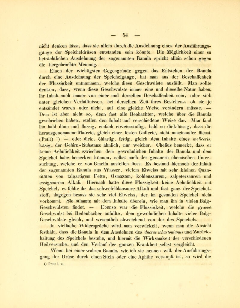 nicltt denken lässt, dass sie allein durch die Ausdehnung eines der Ausführungs- gänge der Speicheldrüsen entstanden sein könnte. Die Möghchkeit einer so beträchtlichen Ausdelmung der sogenannten Ranula spricht allein schon gegen die hergebrachte Meinung. Einen der wichtigsten Gegengründe gegen das Entstehen der Banula durch eine Ausdehnung der Speichelgänge, hat man aus der Beschaffenheit der Flüssigkeit entnommen, welche diese Geschwülste ausfüllt. Man sollte denken, dass, Wenn diese Geschwülste immer eine und dieselbe Natur haben, ihr Inhalt auch immer von einer und derselben Beschaffeidieit sein, oder sich unter gleichen Verhältnissen, bei derselben Zeit ihres Bestehens, ob sie je entzündet waren oder nicht, auf eine gleiche Weise verändern müsste. — Dem ist aber nicht so, denn fast alle Beobachter, welche über die Banula geschrieben haben, stellen den Inhalt auf verscliiedene Weise dar. Man fand ilin bald dünn und flüssig, einfach eiweissstoffig, bald so dickflüssig, dass die herausgenommene Matei-ie, gleich einer festen Gallerte, nicht auseinander fliesst. (Petit) ^) — oder dick, öhlartig, fettig, gleich dem Inhalte eines meliceiis, käsig, der Gehirn-Substanz ähnlich, nur weicher. Chelius bemerkt, dass er keine Aehnlichkeit zwischen dem gewöhnlichen Inhalte der Banula und dem Speichel habe bemerken können, selbst nach der genauem, chemischen Unter- suchung, welche er von Gmelin anstellen liess. Es bestand hieniach der Inhalt der sogenaimten Banula aus Wasser, vielem Eiweiss mit sehr kleinen Quan- titäten von talgartigem Fette, Osmazom, kohlensaurem, salpetersaurem und essigsaurem Alkali. Hiernach hatte diese Flüssigkeit keine Aehnlichkeit mit Speichel, es felilte ihr das schwefelblausaure Alkali und fast ganz derSpeichel- stofl, dagegen besass sie sehr viel Eiweiss, der im gesunden Speichel nicht vorkommt. Sie stimmte mit dem Inhalte überein, wie man ihn in vielen Balg- Geschwülsten findet. — Ebenso war die Flüssigkeit, welche die grosse Geschwulst bei Bedenbacher anfüllte, dem gewöhnlichen Inhalte vieler Balg- Geschwülste gleich, und wesentlich abweichend von der des Speichels. In vielfache Widersprüche wird mau verwickelt, wenn man die Ansicht festhält, dass die Banula in dem Ausdehnen des ductiis whartommms und Zurück- haltung des Speichels bestehe, und hiermit die Wirksamkeit der verschiedenen Heilversuche, und den Verlauf der ganzen Krankheit selbst vergleicht. Wenn bei einer wahren Banula, wie ich sie nennen will, der Ausführungs- gang der Drüse durch einen Stein oder eine Aphthe verstopft ist, so wird die 1) Petit 1. c.