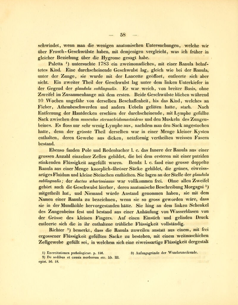 schwindet, wenn man die wenigen anatomischen Untersuchungen, welche wir über Frosch-Geschwülste haben, mit demjenigen vergleicht, was ich früher in gleicher Beziehung über die Hygrome gesagt habe. Paletta ') untersuchte 1783 ein zweimonatliches, mit einer Ranula behaf- tetes Kind. Eine durchscheinende Geschwulst lag, gleich wie bei der Ranula, unter der Zunge, sie wurde mit der Lancette geöffnet, entleerte sich aber nicht. Ein zweiter Theil der Geschwulst lag unter dem linken Unterkiefer in der Gegend der glandula subungualis. Er war weich, von breiter Basis, ohne Zweifel im Zusammenhange mit dem ersten. Beide Geschwülste blieben während 10 Wochen ungefähr von derselben Beschaffenheit, bis das Kind, welches an Fieber, Athembeschwerden und andern Uebeln gelitten hatte, starb. Nach Entfernung der Hautdecken erschien der durchscheinende, mit Lymphe gefüllte Sack zwischen dem musculus sternocleidomastoideus und den Muskehi des Zungen- beines. Es floss nur sehr wenig Lymphe aus, nachdem man den Sack angestochen hatte, denn der grösste Theil derselben war in einer Menge kleiner Kysten enthalten, deren Gewebe aus dicken, netzförmig vertheilteu weissen Fasern bestand. Ebenso fanden Pole und Redenbacher 1. c. das Iimere der Ranula aus einer grossen Anzahl einzelner Zellen gebildet, die bei dem ersteren mit einer putriden stinkenden Flüssigkeit angefüllt waren. Bendz 1. c. fand eine grosse doppelte Ranula aus einer Menge knorplich-fibröser Säcke gebildet, die grünes, eiweiss- artiges Fluidum und kleine Steinchen enthielten. Sie lagen an der Stelle der glandula subungualis; der ductus whartonianus war vollkommen frei. Oluie allen Zweifel gehört auch die Geschwulst hierher, deren anatomische Beschreibung Morgagni -J mitgetheilt hat, und Niemand würde Anstand genommen haben, sie mit dem Namen einer Ranula zu bezeichnen, wenn sie so gross geworden wäre, dass sie in der Mundhöhle hervorgestanden hätte. Sie hing an dem linken Schenkel des Zungenbeins fest und bestand aus einer Anhäufung von Wasserblasen von der Grösse des kleineu Fingers. Auf einen Einstich und gelinden Druck entleerte sich die in ihr enthaltene trübliche Flüssigkeit vollständig. Richter ') bemerkt, dass die Ranula zuweilen anstatt aus einem, mit frei ergossener Flüssigkeit gefüllten Sacke zu bestehen, mit einem weitmaschichen Zellgewebe gefüllt sei, in welchem sich eine eiweissartige Flüssigkeit dergestalt 1) Exercitationes pathologicae. p. 156. 3) Anfangsgründe der Wundarzneikunde. 2) De sedibus et causia morborum etc. Hb. lU. epist. 50. 18.