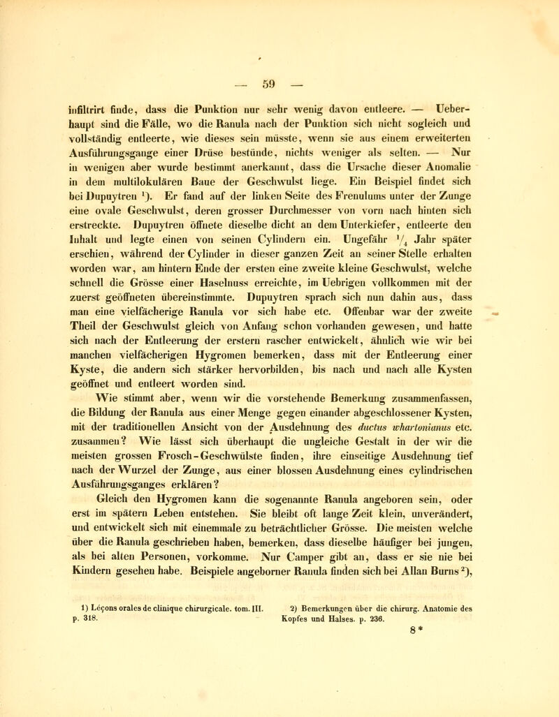 iiifiltrirt finde, dass die Punktion nur sehr wenig davon entleere. — Ueber- haupt sind die Fälle, wo die Ranula nach der Punktion sich nicht sogleich und vollständig entleerte, wie dieses sein müsste, wenn sie aus einem erweiterten Ausführungsgange einer Drüse bestünde, nichts weniger als selten. — Nur in wenigen aber vmrde bestimmt anerkannt, dass die Ursache dieser Anomalie in dem multilokularen Baue der Geschwulst liege. Ein Beispiel findet sich bei Dupuytren '). Er fand auf der linken Seite des Frenulums unter der Zunge eine ovale Geschwulst, deren grosser Durchmesser von vorn nach hinten sich erstreckte. Dupuytren öffnete dieselbe dicht an dem Unterkiefer, entleerte den Inhalt und legte einen von seinen Cylindern ein. Ungefähr '/^ Jahr später erschien, während der Cylinder in dieser ganzen Zeit an seiner Stelle erhalten worden war, am hintern Ende der ersten eine zweite kleine Geschwulst, welche schnell die Grösse einer Haselnuss erreichte, im Uebrigen vollkommen mit der zuerst geöffneten übereinstimmte. Dupuytren sprach sich nun dahin aus, dass man eine yielfächerige Ranula vor sich habe etc. Offenbar war der zweite Theil der Geschwulst gleich von Anfang schon vorhanden gewesen, und hatte sich nach der Entleerung der erstem rascher entwickelt, ähnÜcTi wie wir bei manchen vielfächerigen Hygromeu bemerken, dass mit der Entleerung einer Kyste, die andern sich stärker hervorbilden, bis nach und nach alle Kysten geöffnet und entleert worden sind. Wie stimmt aber, wenn wir die vorstehende Bemerkung zusammenfassen, die Bildung der Ranula aus einer Menge gegen einander abgeschlossener Kysten, mit der traditionellen Ansicht von der Ausdehnung des diictus whartonianus etc. zusammen? Wie lässt sich überhaupt die ungleiche Gestalt in der wir die meisten grossen Frosch-Geschwülste finden, ihre einseitige Ausdehnung tief nach der Wurzel der Zunge, aus einer blossen Ausdehnung eines cylindrischen Ausführungsganges erklären ? Gleich den Hygromen kann die sogenannte Ranula angeboren sein, oder erst im spätem Leben entstehen. Sie bleibt oft lange Zeit klein, unverändert, und entwickelt sich mit einemmale zu beträchtlicher Grösse. Die meisten welche über die Ranula geschrieben haben, bemerken, dass dieselbe häufiger bei jungen, als bei alten Personen, vorkomme. Nur Camper gibt an, dass er sie nie bei Kindern gesehen habe. Beispiele angeborner Ranula finden sich bei Allan Burns ^), 1) Le90ii3 orales de clinique chirurgicale. tom. III. 2) Bemerkungen über die Chirurg. Anatomie des p. 318. - Kopfes und Halses, p. 236. 8*