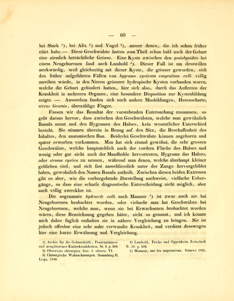 bei Stark '), bei Aüx ^3 und Vogel ^), ausser denen, die ich schon früher eitirt habe. — Diese Geschwülste hatten zum Theil schon bald nach der Geburt eine ziemlich beträchtliche Grösse. Eine Kyste zwischen den geniohyoideis bei einem Neugeborenen fand auch Lumhold *). Dieser Fall ist um desswüUen merkwürdig, weil gleichzeitig mit dieser Kyste, die grösser geworden, sich den früher aufgeführten Fällen von hygroma cysticum congenitum colli völlig anreihen würde, in den Nieren grössere hydropische Kysten vorhanden waren, welche die Geburt gehindert hatten, liier sich also, durch das Auftreten der Kranklieit in mehreren Organen, eine besondere Disposition zur Kystenbildung zeigte. — Ausserdem fanden sich noch andere Missbildungen, Hasenscharte, Uterus bicornis, überzählige Finger. Fassen wir das Resultat der vorstehenden Untersuchung zusammen, so geht daraus hervor, dass zwischen den Geschwülsten, welche man gewöhnlich Ranula nennt und den Hygromen des Halses, kein wesentlicher Unterschied besteht. Sie stimmen überein in Bezug auf den Sitz, die BeschaflFenheit des Lihaltes, den anatomischen Bau. Beiderlei Geschwülste können angeboren und später erworben vorkommen. Man hat sich einmal gewöhnt, die sehr grossen Geschwülste, welche hauptsächlich nach der vordem Fläche des Halses und wenig oder gar nicht nach der Mundhöhle hervortreten, Hygrome des Halses, oder Struma cystica zu nennen, während man denen, w^elche überhaupt kleiner geblieben sind, und sich fast ausschliesslich unter der Zunge hervorgebildet haben, gewöhidich den Namen Ranula zutheilt. Zwischen diesen beiden Extremen gibt es aber, wie die vorhergehende Darstellung nachweist, vielfache Ueber- gäuge, so dass eine scharfe diagnostische Unterscheidung nicht möglich, aber auch völlig zwecklos ist. Die sogenannte hydrocele colli nach Maunoir ^) ist zwar noch nie bei Neugeborenen beobachtet worden, oder vielmehr man hat Geschwülste bei Neugeborenen, welche man, wenn sie bei Erwachsenen beobachtet worden wären, diese Bezeichnung gegeben hätte, nicht so genannt, und ich könnte mich daher füglich enthalten sie in nähere Vergleichung zu bringen. Sie ist jedoch offenbar eine sehr nahe verwandte Krankheit, und verdient desswegen hier eine kurze Erwähnung und Vergleichung. 1) Archiv für die Geburtshülfe, Frauenzimmer- 4) Liimhold, Fricke und Oppenheim Zeitschrift und neugeborener Kinderkrankheiten. St. 2. p. 309. B. 18. p. 246. 2) Observata chirurgica. fasc. 1. observ. VI. 5) Maunoir, sur les amputations. Geneve 1825. 3) Chirurgische AVahrnehmungen. Sammlung II. Leipz. 1780.