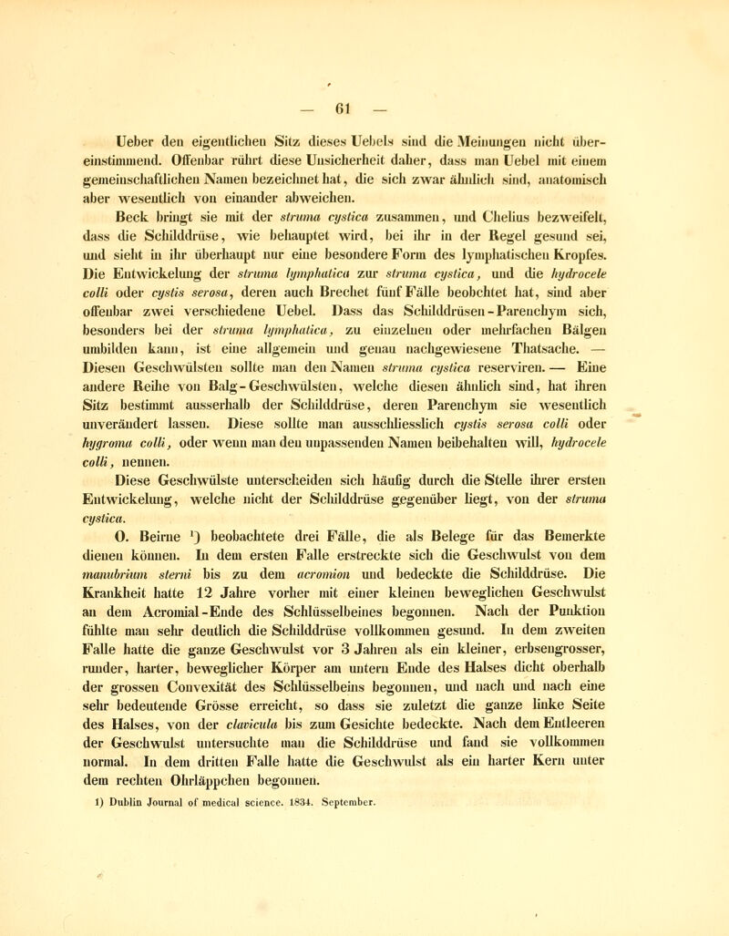 Ueber den eigeutliclieu Sitz dieses Ueljels sind die Meinungen nicht über- einstimmend. Offenbar rührt diese Unsicherheit daher, dass man Uebel mit einem gemeinschafthcheu Namen bezeichnet hat, die sich zwar ähnlich sind, anatomisch aber wesentlich von einander abweichen. Beck bringt sie mit der struma cystica zusammen, und Chelius bezweifelt, dass die Schüddrüse, wie behauptet wird, bei ihr in der Regel gesund sei, und sieht in ihr überhaupt nur eüie besondere Form des lymphatischen Kropfes. Die Entwickelung der struma lymphaticu zur struma cystica, und die hydrocele colli oder cystis serosa, deren auch Brechet fünf Fälle beobchtet hat, sind aber offenbar zwei verschiedene Uebel. Dass das Schilddrüsen - Parenchym sich, besonders bei der struma lymphalica, zu einzelnen oder mehrfachen Bälgen umbilden kann, ist eine allgemehi und genau nachgewiesene Thatsache. — Diesen Geschwülsten sollte mau den Namen struma cystica reserviren. — Eine andere Reilie von Balg-Geschwülsten, welche diesen ähnlich sind, hat ihren Sitz bestimmt ausserhalb der Schilddrüse, deren Parenchym sie wesentlich unverändert lassen. Diese sollte man aussclüiesslich cystis serosa colli oder hygroma colli, oder wenn mau den unpassenden Namen beibehalten will, hydrocele colli, nennen. Diese Geschwülste unterscheiden sich häufig durch die Stelle ihi-er ersten Entwickelung, welche nicht der Schilddrüse gegenüber hegt, von der struma cystica. 0. Beirne *} beobachtete drei Fälle, die als Belege für das Bemerkte dienen können. Li dem ersten Falle erstreckte sich die Geschwulst von dem mamibmim steriii bis zu dem acromion und bedeckte die Schilddrüse. Die Krankheit hatte 12 Jahre vorher mit einer kleinen beweglichen Geschwulst an dem Acromial-Eude des Schlüsselbeines begonnen. Nach der Puidition fühlte mau sehr deutlich die Schilddrüse voUkoimnen gesund. In dem zweiten Falle hatte die ganze Geschwulst vor 3 Jahren als ein kleiner, erbsengrosser, runder, harter, beweglicher Körper am untern Ende des Halses dicht oberhalb der grossen Convexität des Schlüsselbeüis begonnen, und nach und nach eme sehr bedeutende Grösse erreicht, so dass sie zuletzt die ganze linke Seite des Halses, von der clamciila bis zum Gesichte bedeckte. Nach dem Entleeren der Geschwulst untersuchte man die Schilddrüse und fand sie vollkommen normal. In dem dritten Falle hatte die Geschwulst als ehi harter Kern unter dem rechten Ohrläppchen begonnen. 1) Dublin Journal of medical science. 1834. September.