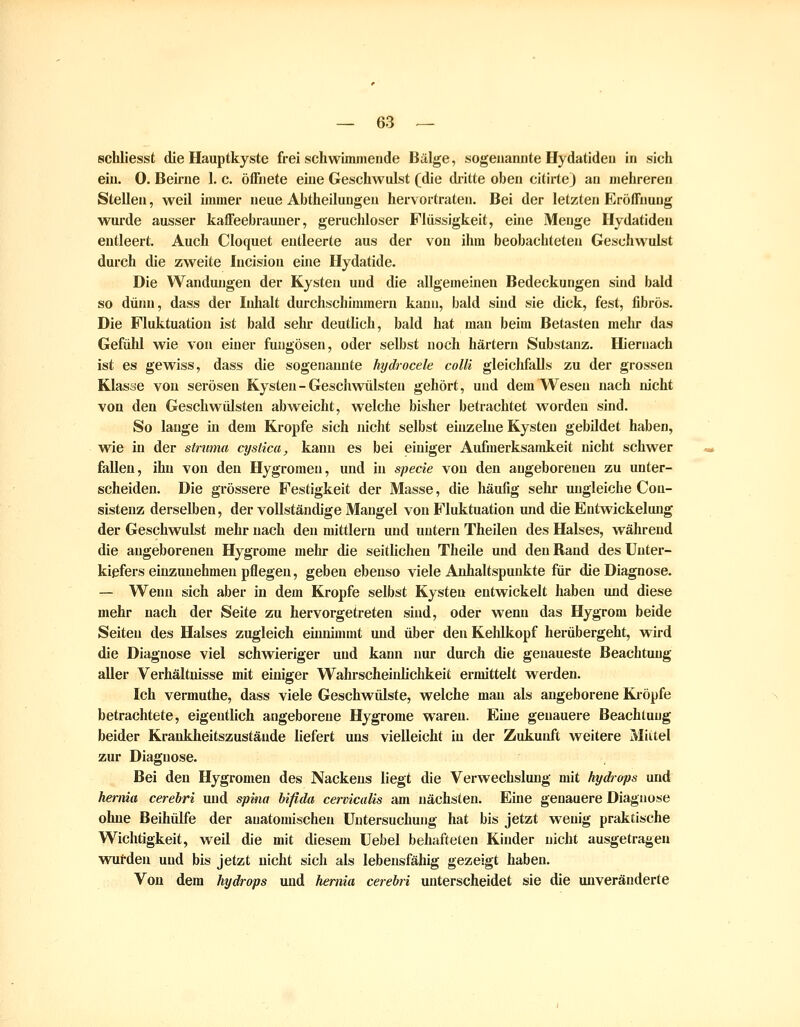 schliesst die Hauptkyste freischwimmende Bälge, sogenannte Hydatideu in sich ein. 0. Beirne 1. c. öffnete eine Geschwulst (die dritte oben citirtej an mehreren Stellen, weil immer neue Abtheilungeu hervortraten. Bei der letzten Eröffnung wurde ausser kaffeebrauner, geruchloser Flüssigkeit, eme Menge Hydatiden entleert. Auch Cloquet entleerte aus der von ihm beobachteten Geschwulst durch die zweite Incision eine Hydatide. Die Wandungen der Kysten und die allgemeinen Bedeckungen sind bald so dünn, dass der Inhalt durchschimmern kann, bald sind sie dick, fest, fibrös. Die Fluktuation ist bald sehr deutlich, bald hat man beim Betasten mein* das Gefälil wie von einer fuugösen, oder selbst noch härtern Substanz. Hiernach ist es gewiss, dass die sogenannte hydrocele colli gleichfalls zu der grossen Klasse von serösen Kysten - Geschwülsten gehört, und dem Wesen nach nicht von den Geschwülsten abweicht, welche bisher betrachtet worden sind. So lange in dem Kröpfe sich nicht selbst einzelne Kysten gebildet haben, wie in der stnmia cystica, kann es bei einiger Aufmerksamkeit nicht schwer fallen, ihn von den Hygromeu, und in specie von den angeborenen zu unter- scheiden. Die grössere Festigkeit der Masse, die häufig sein- ungleiche Con- sisteuz derselben, der vollständige Mangel von Fluktuation und die Entwickelung der Geschwulst mehr nach den mittlem und untern Theilen des Halses, während die angeborenen Hygrome mehr die seithchen Theile und den Rand des Unter- kiefers einzunehmen pflegen, geben ebenso viele Anhaltspunkte fiiir die Diagnose. — Wenn sich aber in dem Kröpfe selbst Kysten entwickelt haben und diese mehr nach der Seite zu hervorgetreten sind, oder wenn das Hygrom beide Seiten des Halses zugleich eiimimmt und über den Kehlkopf herübergeht, wird die Diagnose viel schwieriger und kann nur durch die genaueste Beachtung aller Verhältnisse mit einiger Wahrscheinlichkeit ermittelt werden. Ich vermuthe, dass viele Geschwülste, welche man als angeborene Kröpfe betrachtete, eigentlich angeborene Hygrome waren. Eine genauere Beachtung beider Krankheitszustände liefert uns vielleicht in der Zukunft weitere Mittel zur Diagnose. Bei den Hygromeu des Nackens liegt die Verwechslung mit Hydrops und hernia cerebri und spina bifida cervicalis am nächsten. Eine genauere Diagnose ohne Beihülfe der anatomischen Untersuchung hat bis jetzt wenig praktische Wichtigkeit, weil die mit diesem üebel behafteten Kinder nicht ausgetragen wutden und bis jetzt nicht sich als lebensfähig gezeigt haben. Von dem Hydrops und hernia cerebri unterscheidet sie die unveränderte