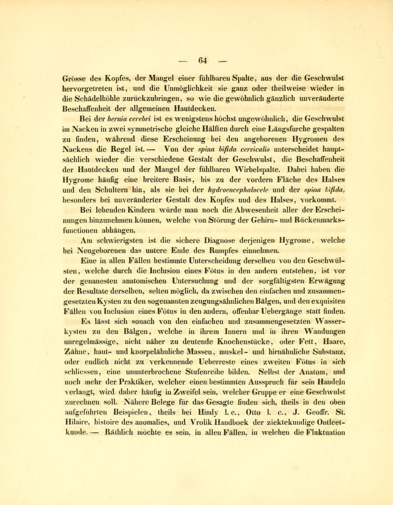 Grösse des Kopfes, der Mangel einer fühlbaren Spalte, aus der die Geschwulst hervorgetreten ist, und die Unmöglichkeit sie ganz oder theilweise wieder in die Schädelhöhle zurückzubringen, so wie die gewöhnlich gänzlich unveränderte Beschaffenheit der allgemeinen Hautdecken. Bei der hemia cerebri ist es wenigstens höchst ungewöhnlich, die Geschwulst im Nacken in zwei symmetrische gleiche Hälften durch eine Längsfurche gespalten zu finden, während diese Erscheinung bei den angeborenen Hygromen des Nackens die Regel ist.— Von der spina bifida cervicalis unterscheidet haupt- sächlich wieder die verschiedene Gestalt der Geschwulst, die Beschaffenheit der Hautdecken und der Mangel der fühlbaren Wirbelspalte. Dabei haben die Hygrome häufig eine breitere Basis, bis zu der vordem Fläche des Halses und den Schultern hin, als sie bei der hydroencephalocele und der spina bifida, besonders bei unveränderter Gestalt des Kopfes und des Halses, vorkommt. Bei lebenden Kindern würde man noch die Abwesenheit aller der Erschei- nungen hinzunehmen können, welche von Störung der Gehirn- und Rückenmarks- functiouen abhängen. Am schwierigsten ist die sichere Diagnose derjenigen Hygrome, welche bei Neugeborenen das untere Ende des Rumpfes einnehmen. Eine ia allen Fällen bestimmte Unterscheidung derselben von den Geschwül- sten, welche durch die Inclusion eines Fötus in den andern entstehen, ist vor der genauesten anatomischen Untersuchung und der sorgfältigsten Erwägung der Resultate derselben, selten mögUch, da zwischen den einfachen und zusammen- gesetzten Kysten zu den sogenannten zeugungsälnilichen Bälgen, und den exquisiten Fällen von Inclusion eines Fötus in den andern, offenbar Uebergänge statt finden. Es lässt sich sonach von den einfachen und zusammengesetzten Wasser- kysten zu den Bälgen, welche in ihrem Innern und in ihren Wandungen unregelmässige, nicht näher zu deutende Knochenstücke, oder Fett, Haare, Zähne, haut- und knorpelähnliche Massen, muskel- und hlrnähidiche Substanz, oder endlich nicht zu verkennende Ueberreste eines zweiten Fötus in sich schliessen, eine ununterbrochene Stufenreihe bilden. Selbst der Anatom, und noch mehr der Praktiker, welcher euien bestimmten Ausspruch fiir sein Handeln verlangt, wird daher häufig in Zweifel sein, welcher Gruppe er eine Geschwulst zurechnen soll. Nähere Belege für das Gesagte finden sich, theils in den oben aufgeführten Beispielen, theils bei Himly I.e., Otto I. c, J. Geoffr. St. Hilaire, histoire des auomalies, und VroUk Handboek der ziektekundige Ontleet- kuiide. — Rätlilich niöchte es sein, in allen Fällen, in welchen die Flidttuation