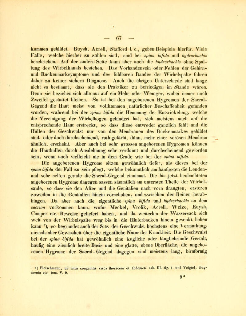 kommen gebildet. Ruysh, Acrell, Stafford I.e., geben Beispiele hierfür. Viele Fälle, welche hierher zu zählen sind, sind bei sphia bifida und hydrorhachis beschrieben. Auf der andern Seite kann aber auch die hydrorhachis ohne Spal- tung des Wirbelkanals bestehen. Das Vorhandensein oder Fehlen der Gehirn- und Rückenmarksymptome und des fühlbaren Randes der Wirbelspalte führen daher zu keiner sichern Diagnose. Auch die übrigen Unterschiede sind lange nicht so bestimmt, dass sie den Praktiker zu befriedigen im Stande wären. Denn sie beziehen sich alle nur auf ein Mehr oder Weniger, wobei immer noch Zweifel gestattet bleiben. So ist bei den angeborenen Hygromen der Sacral- Gegend die Haut meist von vollkommen natürlicher Beschaffenheit gefunden worden, während bei der spina bifida die Hemmung der Entwickelung, welche die Veremigung der Wirbelbogen gehindert hat, sich meistens auch auf die entsprechende Haut erstreckt, so dass diese entweder gänzlich fehlt und die HüUen der Geschwulst nur von den Membranen des Rückenmarkes gebildet sind, oder doch durchscheinend, roth gefäi-bt, düim, mehr einer serösen Membran ähnlich, erscheint. Aber auch bei sehr grossen angeborenen Hygromen können die Hauthüllen durch Ausdehnung sehr verdünnt und diu-chscheinend geworden sein, w^eun auch vielleicht nie in dem Grade wie bei der spina bifida. Die angeborenen Hygrome sitzen gewöhidich tiefer, als dieses bei der spina bifida der Fall zu sein pflegt, welche bekanntlich am häufigsten die Lenden- und sehr selten gerade die Sacral-Gegend einnimmt. Die bis jetzt beobachteten angeborenen Hygrome dagegen sassen sämmtlich am untersten Theile der Wirbel- säule, so dass sie den After und die Genitalien nach vorn drängten, ersteren zuweilen in die Genitalien hineüi vorschoben, und zwischen den Beinen herab- bingen. Da aber auch die eigentliche spina bifida und hydrorhachis au dem sacrum vorkommen kann, wofür Meckel, Vrolik, Acrell, Welze, Ruysh, Camper etc. Beweise geliefert haben, und da weiterhin der Wassersack sich weit von der Wirbelspalte weg bis in die Hinterbacken hinein gesenkt haben kann '), so begründet auch der Sitz der Geschwidst höchstens eine Vermuthung, niemals aber Gewissheit über die eigentliche Natur der Krankheit. Die Geschwulst bei der spina bifida hat gewöhnlich eine kugliche oder länglichrunde Gestalt, häufig eine ziemUch breite Basis und eine glatte, ebene Oberfläche, die angebo- renen Hygrome der Sacral-Gegend dagegen shid meistens lang, birnförmig 1) Fleischmann, de vitiis congenitis circa thoracem et abdoraen. tab. III. fig. 1- und Voigtel, frag- menta etc tom. V. 9. 9*