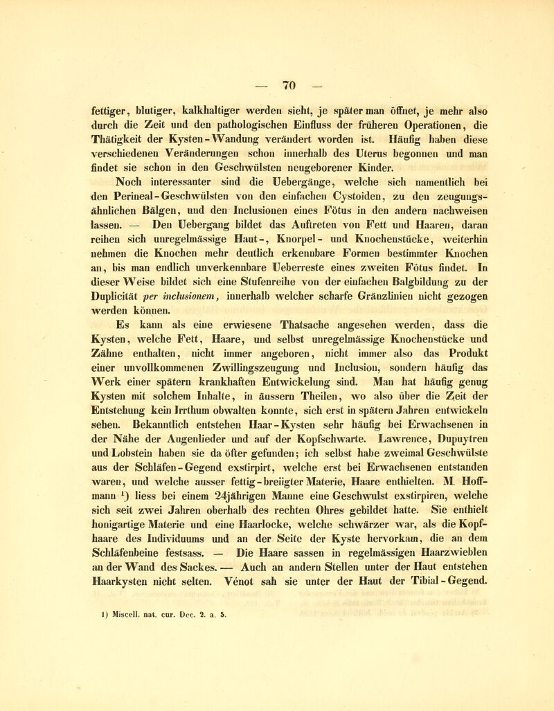 fettiger, blutiger, kalkhaltiger werden sieht, je später man öflfnet, je mehr also durch die Zeit und den pathologischen Einfluss der früheren Operationen, die Thätigkeit der Kysten - Wandung verändert worden ist. Häufig haben diese verschiedenen Veränderungen schon innerhalb des Uterus begonnen und man findet sie schon in den Geschwülsten neugeborener Kinder. Noch interessanter sind die Uebergänge, welche sich namentlich bei den Perineal-Geschwülsten von den einfachen Cystoiden, zu den zeuguugs- ähnlichen Bälgen, und den Inclusiouen eines Fötus in den andern nachweisen lassen. — Den Uebergang bildet das Auftreten von Fett und Haaren, daran reihen sich unregelmässige Haut-, Knorpel- und Knochenstücke, weiterhin nehmen die Knochen mehr deutlich erkennbare Formen bestimmter Knochen an, bis man endlich unverkennbare Ueberreste eines zweiten Fötus findet. In dieser Weise bildet sich eine Stufenreihe von der einfachen Balgbilduiig zu der Duplicität per inclusionem, innerhalb Avelcher scharfe Gränzlinien nicht gezogen werden können. Es kann als eine erwiesene Thatsache angesehen werden, dass die Kysten, welche Fett, Haare, und selbst unregelmässige Knochenstücke und Zähne enthalten, nicht immer angeboren, nicht immer also das Produkt einer unvollkommenen Zwillhigszeugung und Inclusion, sondern häufig das Werk einer spätem krankliaften Entwickelung sind. Man hat häufig genug Kysten mit solchem Inhalte, in äussern Theilen, wo also über die Zeit der Entstehung keui Irrthum obwalten konnte, sich erst in spätem Jahren entwickeln sehen. Bekanntlich entstehen Haar-Kysten sehr häufig bei Erwachsenen in der Nähe der Augenlieder und auf der Kopfschwarte. Lawrence, Dupuytren und Lobstein haben sie da öfter gefunden; ich selbst habe zweimal Geschwülste aus der Schläfen - Gegend exstirpirt, welche erst bei Erwachsenen entstanden waren, und welche ausser fettig-breiigterMaterie, Haare enthielten. M, Hoff- mann ') liess bei einem 24jährigen Manne eine Geschwulst exstirpiren, welche sich seit zwei Jahren oberhalb des rechten Ohres gebildet hatte. Sie enthielt honigartige Materie und eine Haarlocke, welche schwärzer war, als die Kopf- haare des Individuums und an der Seite der Kyste hervorkam, die an dem Schläfenbeine festsass. — Die Haare sassen in regelmässigen Haarzwieblen an der Wand des Sackes. — Auch an andern Stellen imter der Haut entstehen Haarkysten nicht selten. Venot sah sie unter der Haut der Tibial - Gegend. 1) Miscell. nat. cur. Dec. 2. a. 5.