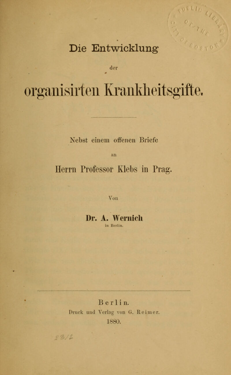 Die Entwicklung der organisirten Krankheitsgifte. Nebst einem offenen Briefe an Herrn Professor Klebs in Prag. Von Dr. A. Wernicli in Berlin. Berlin. Druck und Verlag von G. Reimer. 1880. i' ^/'-^