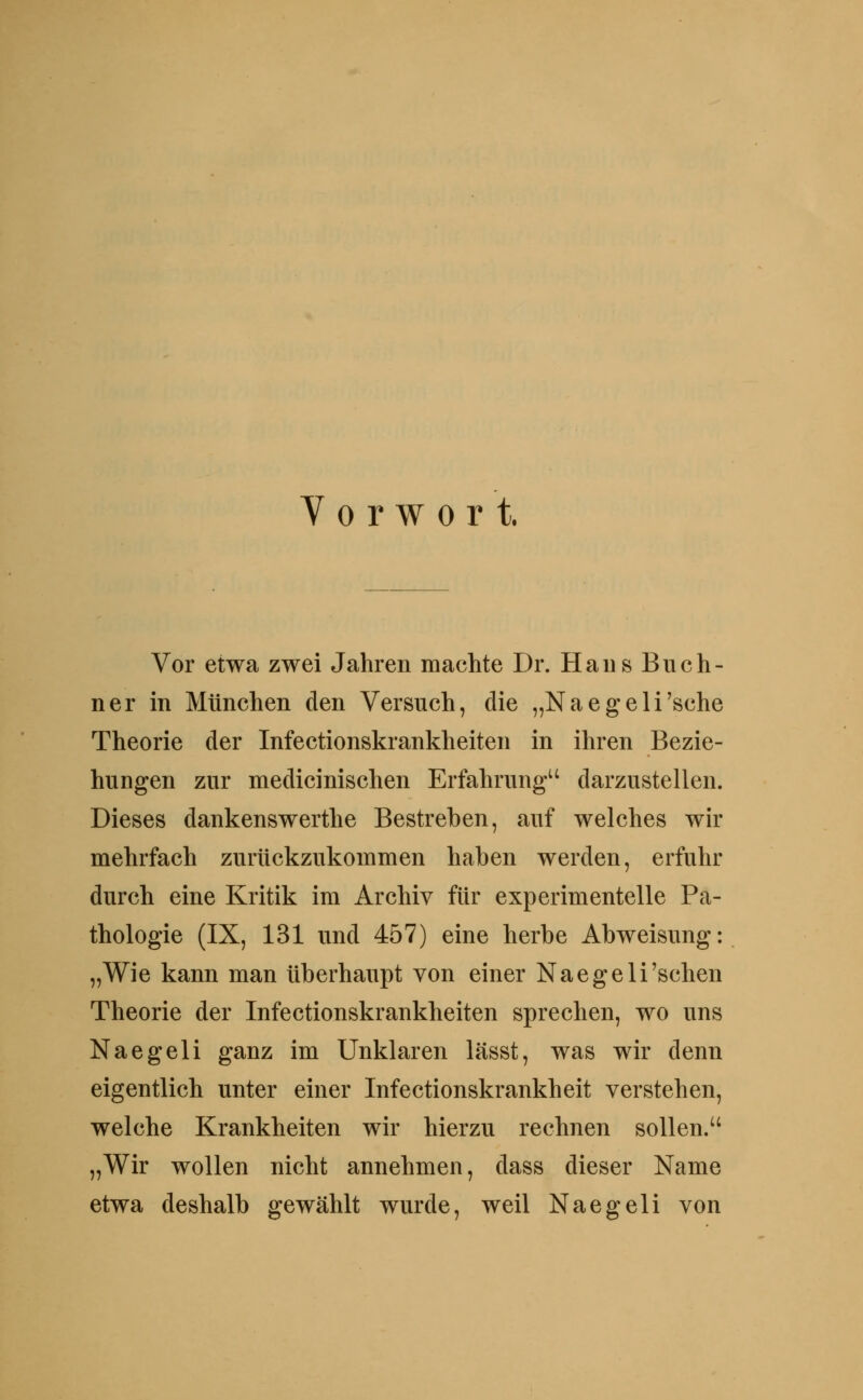 Y 0 r w 0 r t. Vor etwa zwei Jahren machte Dr. Hans Buch- ner in München den Versuch, die „Naegeli'sche Theorie der Infectionskrankheiten in ihren Bezie- hungen zur medicinischen Erfahrung darzustellen. Dieses dankenswerthe Bestreben, auf welches wir mehrfach zurückzukommen haben werden, erfuhr durch eine Kritik im Archiv für experimentelle Pa- thologie (IX, 131 und 457) eine herbe Abweisung: „Wie kann man überhaupt von einer Naegeli'sehen Theorie der Infectionskrankheiten sprechen, wo uns Naegeli ganz im Unklaren lässt, was wir denn eigentlich unter einer Infectionskrankheit verstehen, welche Krankheiten wir hierzu rechnen sollen.'' „Wir wollen nicht annehmen, dass dieser Name etwa deshalb gewählt wurde, weil Naegeli von
