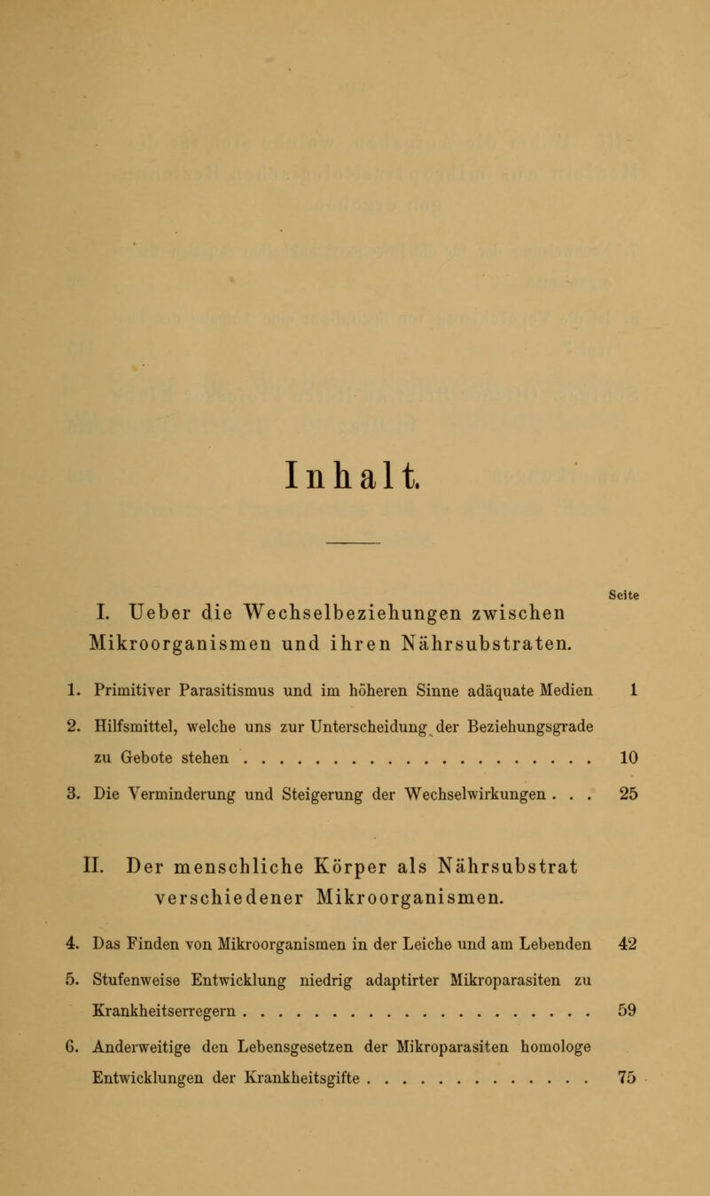 Inhalt. Seite I. Ueber die Wecliselbezieliungen zwischen Mikroorganismen und ihren Nährsubstraten. 1. Primitiver Parasitismus und im höheren Sinne adäquate Medien 1 2. Hilfsmittel, welche uns zur Unterscheidung der Beziehungsgrade zu Gebote stehen 10 3. Die Verminderung und Steigerung der Wechselwirkungen ... 25 IL Der menschliche Körper als Nährsubstrat verschiedener Mikroorganismen. 4. Das Finden von Mikroorganismen in der Leiche und am Lebenden 42 5. Stufenweise Entwicklung niedrig adaptirter Mikroparasiten zu Krankheitserregern 59 6. Anderweitige den Lebensgesetzen der Mikroparasiten homologe Entwicklungen der Krankheitsgifte 75