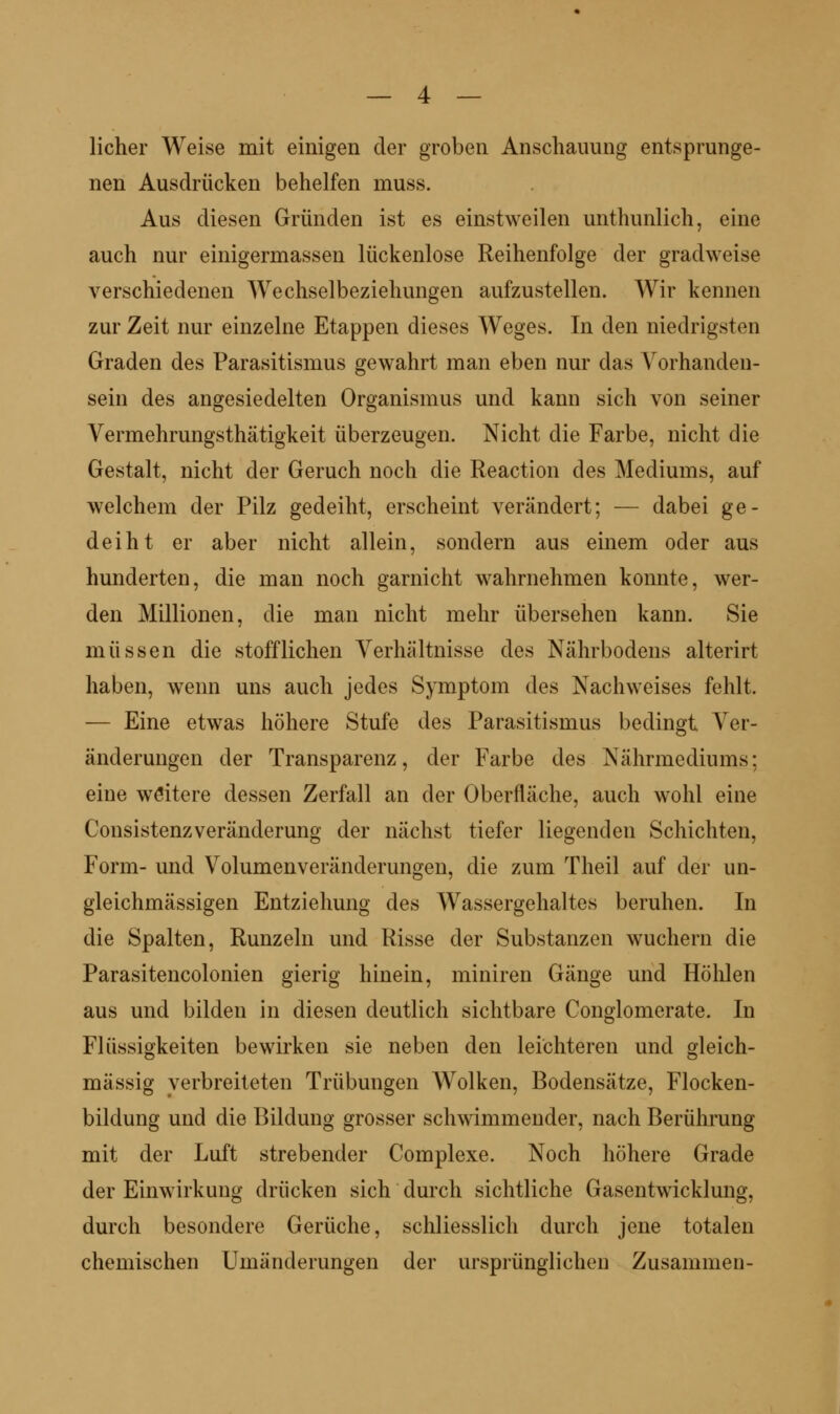 lieber Weise mit einigen der groben Anscbauung entsprunge- nen Ausdrücken bebelfen muss. Aus diesen Gründen ist es einstweilen untbunlicb, eine aucb nur einigermassen lückenlose Reibenfolge der gradweise verscbiedenen Wecbselbeziebungen aufzustellen. Wir kennen zur Zeit nur einzelne Etappen dieses Weges. In den niedrigsten Graden des Parasitismus gewabrt man eben nur das Vorbanden- sein des angesiedelten Organismus und kann sieb von seiner Vermebrungstbätigkeit überzeugen. Niebt die Farbe, nicbt die Gestalt, niebt der Gerueb noeb die Reaetion des Mediums, auf welebem der Pilz gedeibt, erscbeint verändert; — dabei ge- deibt er aber niebt allein, sondern aus einem oder aus bunderten, die man noeb garnicbt wabrnebmen konnte, wer- den Millionen, die man niebt mebr überseben kann. Sie müssen die stofflieben Verbältnisse des Näbrbodens alterirt baben, wenn uns aueb jedes Symptom des Naebweises feblt. — Eine etwas böbere Stufe des Parasitismus bedingt Ver- änderungen der Transparenz, der Farbe des Näbrmediums; eine weitere dessen Zerfall an der Oberfläebe, aueb wobl eine ConsistenzVeränderung der näebst tiefer liegenden Sebiebten, Form- und Volumenveränderungen, die zum Tbeil auf der un- gleiebmässigen Entziebung des Wassergebaltes beruben. In die Spalten, Runzeln und Risse der Substanzen wuebern die Parasiteneolonien gierig binein, miniren Gänge und Höblen aus und bilden in diesen deutlieb siebtbare Conglomerate. In Flüssigkeiten bewii'ken sie neben den leiebteren und gleieb- mässig verbreiteten Trübungen Wolken, Bodensätze, Flocken- bildung und die Bildung grosser sebwimmender, naeb Berübrung mit der Luft strebender Complexe. Noeb böbere Grade der Einwirkung drücken sieb dureb siebtlicbe Gasentwicklung, dureb besondere Gerücbe, scbliesslieb dureb jene totalen cbemiseben Umänderungen der ursprünglicben Zusammen-