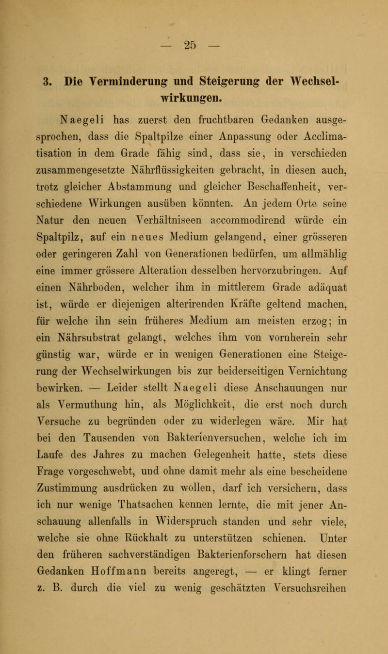3. Die Yerrainderung und Steigerung der Wechsel- wirkungen. Naegeli has zuerst den fruchtbaren Gedanken ausge- sprochen, dass die Spaltpilze einer Anpassung oder Acclima- tisation in dem Grade fähig sind, dass sie, in verschieden zusammengesetzte Nährflüssigkeiten gebracht, in diesen auch, trotz gleicher Abstammung und gleicher Beschaffenheit, ver- schiedene Wirkungen ausüben könnten. An jedem Orte seine Natur den neuen Verhältniseen accommodirend würde ein Spaltpilz, auf ein neues Medium gelangend, einer grösseren oder geringeren Zahl von Generationen bedürfen, um allmählig eine immer grössere Alteration desselben hervorzubringen. Auf einen Nährboden, welcher ihm in mittlerem Grade adäquat ist, würde er diejenigen alterirenden Kräfte geltend machen, für welche ihn sein früheres Medium am meisten erzog; in ein Nährsubstrat gelangt, welches ihm von vornherein sehr günstig war, würde er in wenigen Generationen eine Steige- rung der Wechselwirkungen bis zur beiderseitigen Vernichtung bewirken. — Leider stellt Naegeli diese Anschauungen nur als Vermuthung hin, als Möglichkeit, die erst noch dm*ch Versuche zu begründen oder zu widerlegen wäre. Mir hat bei den Tausenden von Bakterienversuchen, welche ich im Laufe des Jahres zu machen Gelegenheit hatte, stets diese Frage vorgeschwebt, und ohne damit mehr als eine bescheidene Zustimmung ausdrücken zu wollen, darf ich versichern, dass ich nur wenige Thatsachen kennen lernte, die mit jener An- schauung allenfalls in Widerspruch standen und sehr viele, welche sie ohne Rückhalt zu unterstützen schienen. Unter den früheren sachverständigen Bakterienforschern hat diesen Gedanken Ho ff mann bereits angeregt, — er klingt ferner z. B. durch die viel zu wenig geschätzten Versuchsreihen