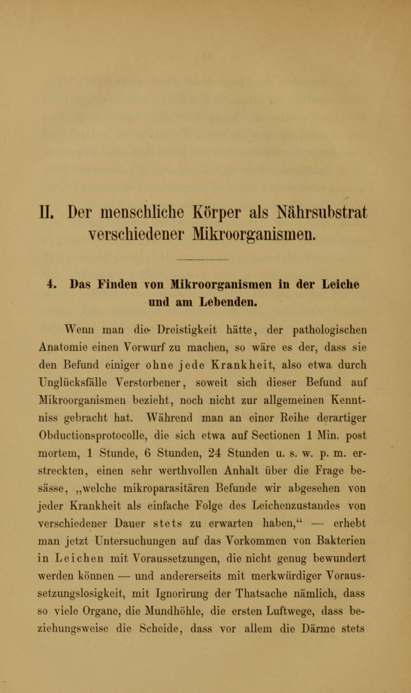 IL Der menschliche Körper als Nährsubstrat verschiedener Mikroorganismen. 4. Das Finden von Mikroorganismen in der Leiche und am Lebenden. Wenn man die- Dreistigkeit hätte, der pathologischen Anatomie einen Vorwm*f zu machen, so wäre es der, dass sie den Befund einiger ohne jede Krankheit, also etwa durch Unglücksfalle Verstorbener, soweit sich dieser Befund auf Mikroorganismen bezieht, noch nicht zur allgemeinen Kennt- niss gebracht hat. Während man an einer Reihe derartiger Obductionsprotocolle, die sich etwa auf Sectionen 1 Min. post mortem, 1 Stunde, 6 Stunden, 24 Stunden u. s. w. p. m. er- streckten, einen sehr werthvollen Anhalt über die Frage be- sässe, „welche mikroparasitären Befunde wir abgesehen von jeder Krankheit als einfache Folge des Leichenzustaudes von verschiedener Dauer stets zu erwarten haben, — erhebt man jetzt Untersuchungen auf das Vorkommen von Bakterien in Leichen mit Voraussetzungen, die nicht genug bewundert werden können — und andererseits mit merkwürdiger Voraus- setzungslosigkeit, mit Ignorirung der Thatsache nämlich, dass so viele Organe, die Mundhöhle, die ersten Luftwege, dass be- ziehungsweise die Scheide, dass vor allem die Därme stets