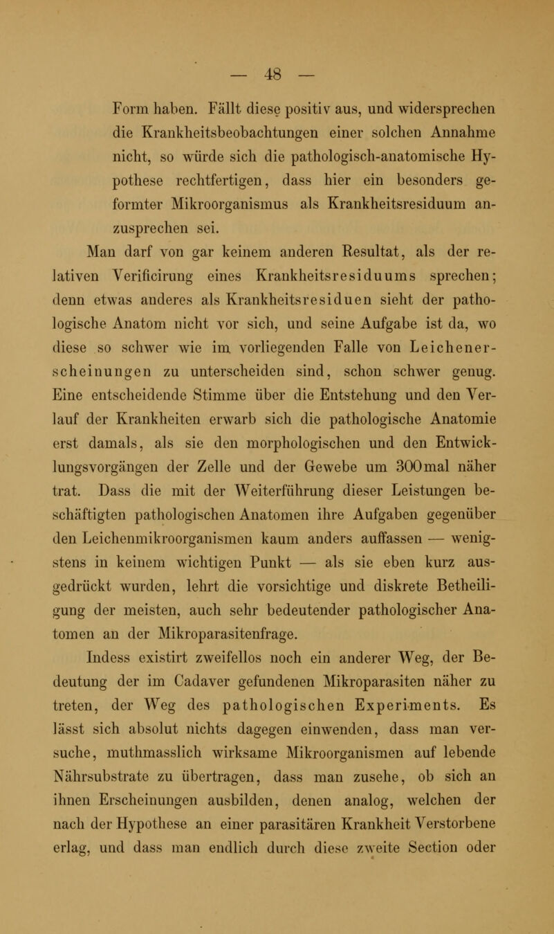 Form haben. Fällt diese positiv aus, und widersprechen die Krankheitsbeobachtungen einer solchen Annahme nicht, so würde sich die pathologisch-anatomische Hy- pothese rechtfertigen, dass hier ein besonders ge- formter Mikroorganismus als Krankheitsresiduum an- zusprechen sei. Man darf von gar keinem anderen Resultat, als der re- lativen Verificirung eines Krankheitsresiduums sprechen; denn etwas anderes als Krankheitsresiduen sieht der patho- logische Anatom nicht vor sich, und seine Aufgabe ist da, wo diese so schwer wie im vorliegenden Falle von Leichener- scheinungen zu unterscheiden sind, schon schwer genug. Eine entscheidende Stimme über die Entstehung und den Ver- lauf der Krankheiten erwarb sich die pathologische Anatomie erst damals, als sie den morphologischen und den Entwick- lungsvorgängen der Zelle und der Gewebe um 300mal näher trat. Dass die mit der Weiterführung dieser Leistungen be- schäftigten pathologischen Anatomen ihre Aufgaben gegenüber den Leichenmikroorganismen kaum anders auffassen — wenig- stens in keinem wichtigen Punkt — als sie eben kurz aus- gedrückt wurden, lehrt die vorsichtige und diskrete Betheili- gung der meisten, auch sehr bedeutender pathologischer Ana- tomen an der Mikroparasitenfrage. Indess existirt zweifellos noch ein anderer Weg, der Be- deutung der im Cadaver gefundenen Mikroparasiten näher zu treten, der Weg des pathologischen Experiments. Es lässt sich absolut nichts dagegen einwenden, dass man ver- suche, muthmasslich wirksame Mikroorganismen auf lebende Nährsubstrate zu übertragen, dass man zusehe, ob sich an ihnen Erscheinungen ausbilden, denen analog, welchen der nach der Hypothese an einer parasitären Krankheit Verstorbene erlag, und dass man endlich durch diese zweite Section oder