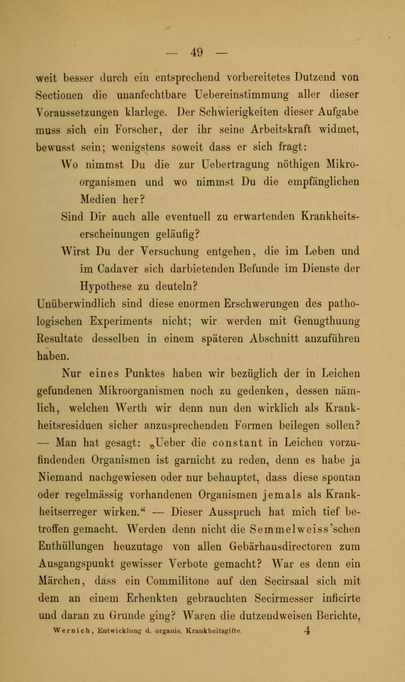 weit besser durch ein entsprechend vorbereitetes Dutzend von Sectionen die unanfechtbare Uebereinstimmung aller dieser Voraussetzungen klarlege. Der Schwierigkeiten dieser Aufgabe muss sich ein Forscher, der ihr seine Arbeitskraft widmet, bewusst sein; wenigstens soweit dass er sich fragt: Wo nimmst Du die zur üebertragung nöthigen Mikro- organismen und wo nimmst Du die empfänglichen Medien her? Sind Dir auch alle eventuell zu erwartenden Krankheits- erscheinungen geläufig? Wirst Du der Versuchung entgehen, die im Leben und im Cadaver sich darbietenden Befunde im Dienste der Hypothese zu deuteln? Unüberwindlich sind diese enormen Erschwerungen des patho- logischen Experiments nicht; wir werden mit Genugthuung Resultate desselben in einem späteren Abschnitt anzuführen haben. Nur eines Punktes haben wir bezüglich der in Leichen gefundenen Mikroorganismen noch zu gedenken, dessen näm- lich, welchen Werth wir denn nun den wirklich als Krank- heitsresiduen sicher anzusprechenden Formen beilegen sollen? — Man hat gesagt: „Ueber die constant in Leichen vorzu- findenden Organismen ist garnicht zu reden, denn es habe ja Niemand nachgewiesen oder nur behauptet, dass diese spontan oder regelmässig vorhandenen Organismen jemals als Krank- heitserreger wirken. — Dieser Ausspruch hat mich tief be- troffen gemacht. Werden denn nicht die Semmel weiss'sehen Enthüllungen heuzutage von allen Gebärhausdirectoren zum Ausgangspunkt gewdsser Verbote gemacht? War es denn ein Märchen, dass ein Commilitone auf den Secirsaal sich mit dem an einem Erhenkten gebrauchten Secirmesser inficirte und daran zu Grunde ging? Waren die dutzendweisen Berichte, Wernich, Eutwickluug d. organis. Krankheitsgifte. <4
