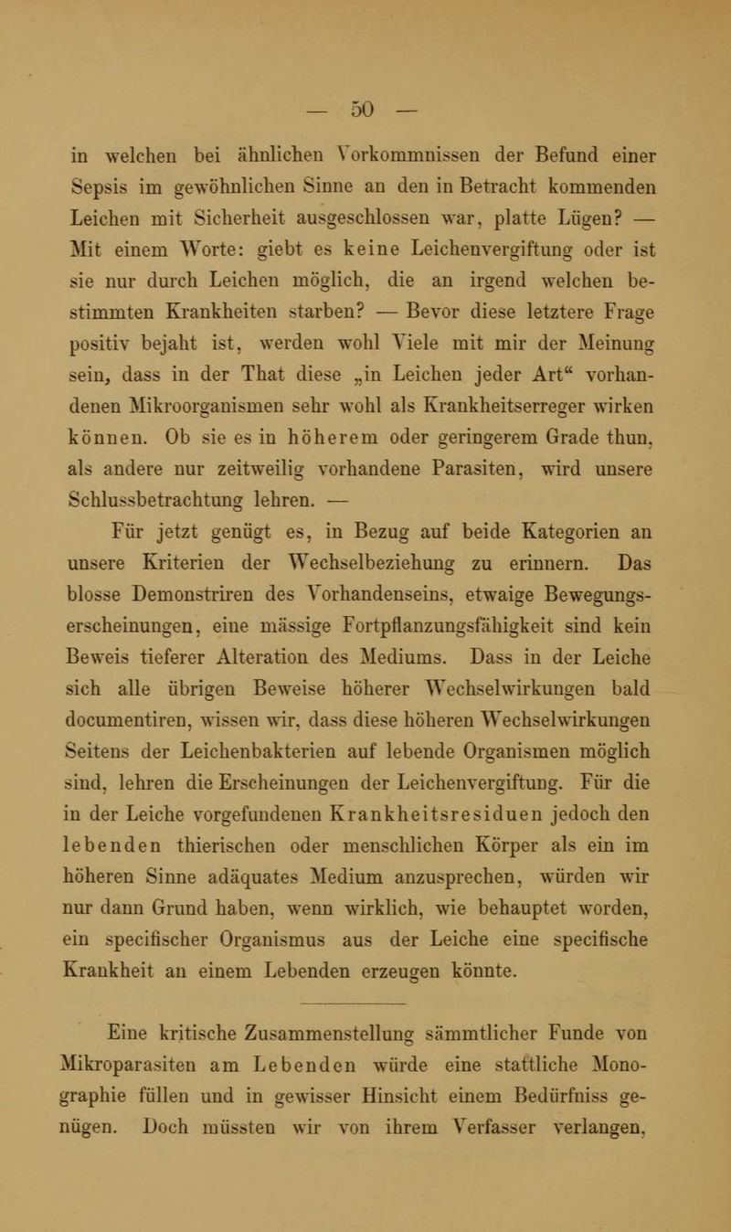 in welchen bei ähnlichen Vorkommnissen der Befund einer Sepsis im gewöhnlichen Sinne an den in Betracht kommenden Leichen mit Sicherheit ausgeschlossen war, platte Lügen? — Mit einem Worte: erlebt es keine Leichenverffiftunor oder ist sie nur durch Leichen möglich, die an irgend welchen be- stimmten Krankheiten starben? — Bevor diese letztere Frage positiv bejaht ist, werden wohl Yiele mit mir der Meinung sein, dass in der That diese „in Leichen jeder Art vorhan- denen Mikroorganismen sehr wohl als Krankheitserreger wirken können. Ob sie es in höherem oder geringerem Grade thun, als andere nur zeitweilig vorhandene Parasiten, wird unsere Schlussbetrachtung lehren. — Für jetzt genügt es, in Bezug auf beide Kategorien an unsere Kriterien der Wechselbeziehung zu erinnern. Das blosse Demonstriren des Vorhandenseins, etwaige Bewegungs- erscheinungen, eine massige Fortpflanzungsfahigkeit sind kein Beweis tieferer Alteration des Mediums. Dass in der Leiche sich alle übrigen Beweise höherer Wechselwirkungen bald documentiren, wissen wir, dass diese höheren Wechselwirkungen Seitens der Leichenbakterien auf lebende Organismen möglich sind, lehren die Erscheinungen der Leichenvergiftung. Für die in der Leiche vorgefundenen Krankheitsresiduen jedoch den lebenden thierischen oder mensclilichen Körper als ein im höheren Sinne adäquates Medium anzusprechen, würden wir nur dann Grund haben, wenn wirklich, wie behauptet worden, ein specifischer Organismus aus der Leiche eine specifische Krankheit an einem Lebenden erzeugen könnte. Eine kritische Zusammenstellung sämmtlicher Funde von Mikroparasiten am Lebenden würde eine stattliche Mono- graphie füllen und in gewisser Hinsicht einem Bedürfniss ge- nügen. Doch müssten wir von ihrem Verfasser verlangen.