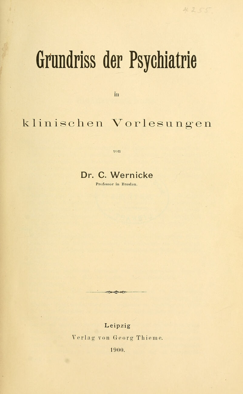 Gmndriss der Psychiatrie in klinischen Vorlesungen Dr. C. Wernicke Professor in Breslau. Leipzig Verlag von Georg T h i e m e. 1900.