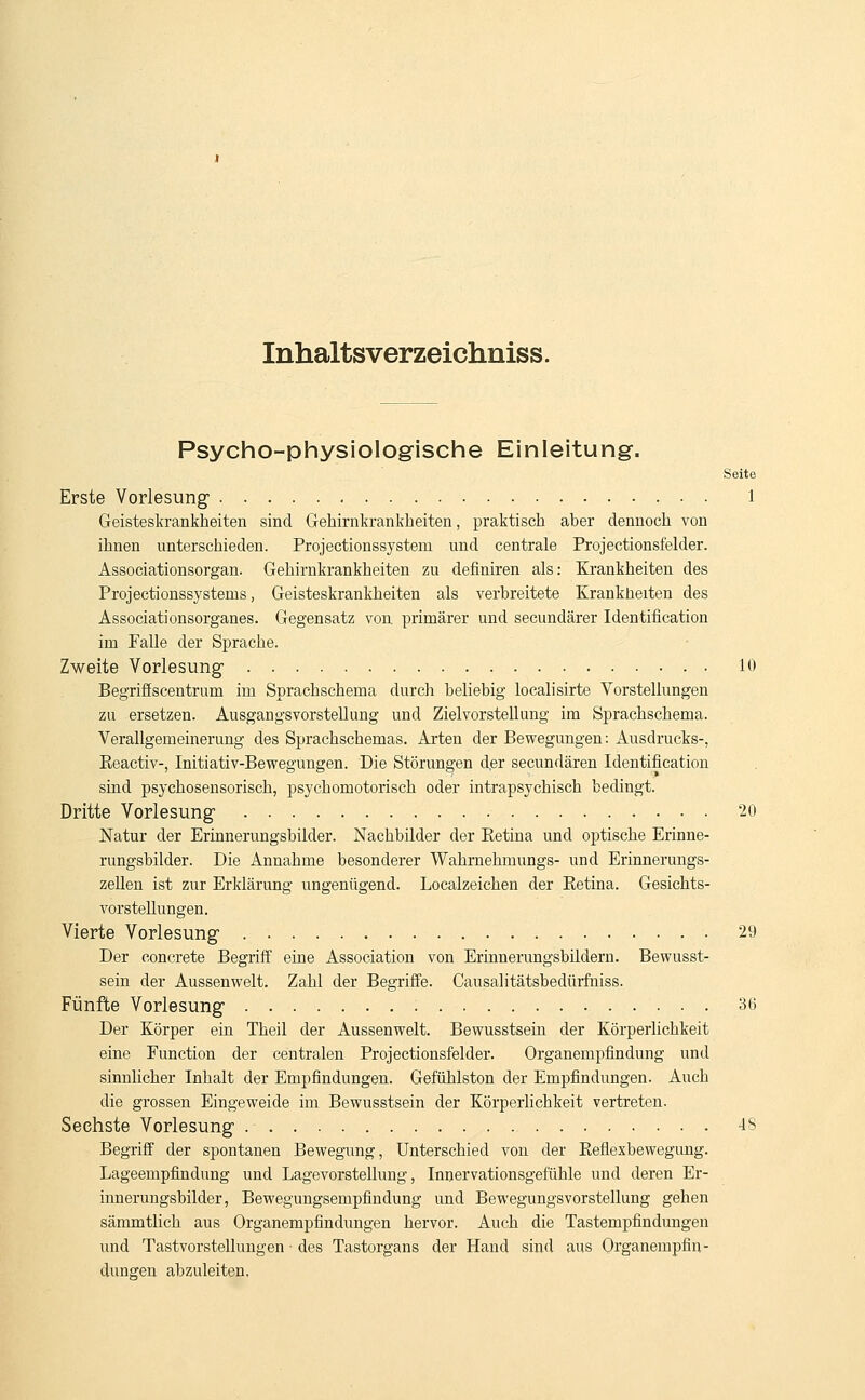 Inhaltsverzeichniss. Psycho-physiologische Einleitung. Seite Erste Vorlesung1 l Geisteskrankheiten sind Gekirnkrankheiten, praktisch aber dennoch von ihnen unterschieden. Projectionssystem und centrale Projectionsfelder. Associationsorgan. Gehirnkrankheiten zu definiren als: Krankheiten des Projectionssystems, Geisteskrankheiten als verbreitete Krankheiten des Associationsorganes. Gegensatz von primärer und secundärer Identification im Falle der Sprache. Zweite Vorlesung 10 Begriffscentrum im Sprachschema durch beliebig localisirte Vorstellungen zu ersetzen. Ausgangsvorstellung und Zielvorstellung im Sprachschema. Verallgemeinerung des Sprachschemas. Arten der Bewegungen: Ausdrucks-, Reactiv-, Initiativ-Bewegungen. Die Störungen der secundären Identification sind psychosensorisch, psychomotorisch oder intrapsychisch bedingt. Dritte Vorlesung 20 Natur der Erinnerungsbilder. Nachbilder der Eetina und optische Erinne- rungsbilder. Die Annahme besonderer Wahrnehmungs- und Erinnerungs- zellen ist zur Erklärung ungenügend. Localzeichen der Retina. Gesichts- vorstellungen. Vierte Vorlesung 29 Der concrete Begriff eine Association von Erinnerungsbildern. Bewusst- sein der Aussenwelt. Zahl der Begriffe. Causalitätsbedürfniss. Fünfte Vorlesung 36 Der Körper ein Theil der Aussenwelt. Bewusstsein der Körperlichkeit eine Function der centralen Projectionsfelder. Organempfindung und sinnlicher Inhalt der Empfindungen. Gefühlston der Empfindungen. Auch die grossen Eingeweide im Bewusstsein der Körperlichkeit vertreten. Sechste Vorlesung 48 Begriff der spontanen Bewegung, Unterschied von der Reflexbewegung. Lageempfindung und Lagevorstellung, Innervationsgefühle und deren Er- innerungsbilder, Bewegungsempfindung und BewegungsVorstellung gehen sämmtlich aus Organempfindungen hervor. Auch die Tastempfindungen und Tastvorstellungen ■ des Tastorgans der Hand sind aus Organempfin- dungen abzuleiten,