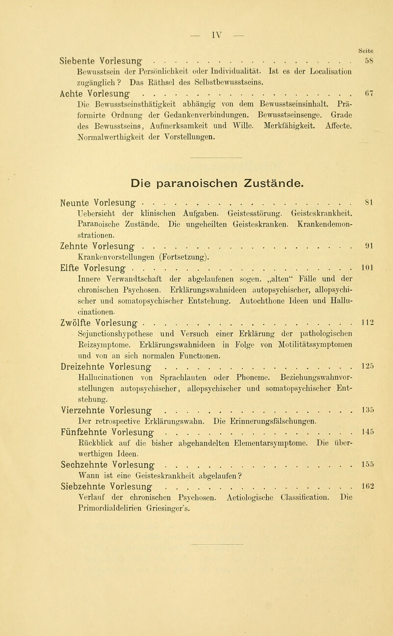 Siebente Vorlesung' 58 Brwusstsein der Persönlichkeit oder Individualität. Ist es der Localisation zugänglich ? Das Räthsel des Selhsthewusstseins. Achte Vorlesung (57 Die ßewusstseinsthätigkeit abhängig von dem Bewusstseinsinhalt. Prä- l'ormirte Ordnung der Gedankenverbindungen. Bewusstseinsenge. Grade des Bewusstseins, Aufmerksamkeit und Wille. Merkfähigkeit. Affecte. Normalwerthigkeit der Vorstellungen. Die paranoischen Zustände. Neunte Vorlesung- 81 Uebersicht der klinischen Aufgaben. Geistesstörung. Geisteskrankheit. Paranoische Zustände. Die ungeheilten Geisteskranken. Krankendemon- strationen. Zehnte Vorlesung- 91 Kranken Vorstellungen (Fortsetzung). Elfte Vorlesung- 101 Innere Verwandtschaft der abgelaufenen sogen, „alten Fälle und der chronischen Psychosen. Erklärungswahnideen autopsychischer, allopsychi- scher und somatopsychischer Entstehung. Autochthone Ideen und Hallu- cinationen. Zwölfte Vorlesung 112 Sejunctionshypothese und Versuch einer Erklärung der pathologischen Reizsymptome. Erklärungswahnideen in Folge von Motilitätssymptomen und von an sich normalen Functionen. Dreizehnte Vorlesung • ■ 125 Hallucinationen von Sprachlauten oder Phoneme. Beziehungswahnvor- stellungen autopsychischer, allopsychischer und somatopsychischer Ent- stehung. Vierzehnte Vorlesung 135 Der retrospective Erklärungswahn. Die Erinnerungsfälschungen. Fünfzehnte Vorlesung 145 Rückblick auf die bisher abgehandelten Elementarsymptome. Die über- werthigen Ideen. Sechzehnte Vorlesung 155 Wann ist eine Geisteskrankheit abgelaufen? Siebzehnte Vorlesung 162 Verlauf der chronischen Psychosen. Aetiologische Classification. Die Primordialdelirien Griesing'er's.