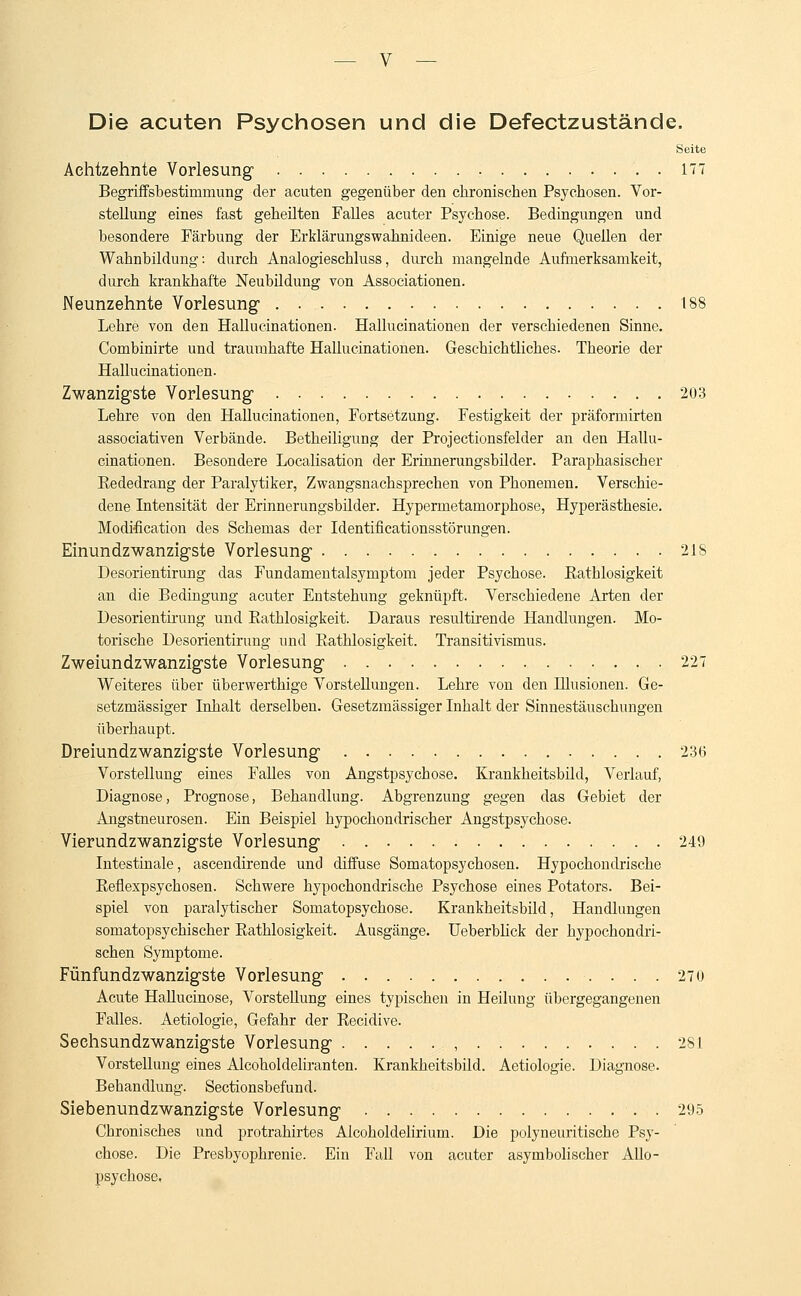 Die acuten Psychosen und die Defectzustände. Seite Achtzehnte Vorlesung 177 Begriffsbestimmung der acuten gegenüber den chronischen Psychosen. Vor- stellung eines fast geheilten Falles acuter Psychose. Bedingungen und besondere Färbung der Erklärungswahnideen. Einige neue Quellen der Wahnbildung: durch Analogieschluss, durch mangelnde Aufmerksamkeit, durch krankhafte Neubildung von Associationen. Neunzehnte Vorlesung- . . 188 Lehre von den Hallucinationen. Hallucinationen der verschiedenen Sinne. Combinirte und traumhafte Hallucinationen. Geschichtliches. Theorie der Hallucinationen. Zwanzigste Vorlesung . 203 Lehre von den Hallucinationen, Fortsetzung. Festigkeit der präformirten associativen Verbände. Betheiligung der Projectionsfelder an den Hallu- cinationen. Besondere Localisation der Erinnerungsbilder. Paraphasischer Bededrang der Paralytiker, Zwangsnachsprechen von Phonemen. Verschie- dene Intensität der Erinnerungsbilder. Hypermetamorphose, Hyperästhesie. Modification des Schemas der Identificationsstörungen. Einundzwanzigste Vorlesung 21S Desorientirung das Fundamentalsymptom jeder Psychose. Eathlosigkeit an die Bedingung acuter Entstehung geknüpft. Verschiedene Arten der Desorientirung und Eathlosigkeit. Daraus resultirende Handlungen. Mo- torische Desorientirung und Eathlosigkeit. Transitivismus. Zweiundzwanzigste Vorlesung 227 Weiteres über überwerthige Vorstellungen. Lehre von den Blusionen. Ge- setzmässiger Inhalt derselben. Gesetzmässiger Inhalt der Sinnestäuschungen überhaupt. Dreiundzwanzigste Vorlesung 236 Vorstellung eines Falles von Angstpsychose. Krankheitsbild, Verlauf, Diagnose, Prognose, Behandlung. Abgrenzung gegen das Gebiet der Angstneurosen. Ein Beispiel hypochondrischer Angstpsychose. Vierundzwanzigste Vorlesung 249 Intestinale, ascendirende und diffuse Somatopsychosen. Hypochondrische Eeflexpsychosen. Schwere hypochondrische Psychose eines Potators. Bei- spiel von paralytischer Somatopsychose. Krankheitsbild, Handlungen somatopsychischer Eathlosigkeit. Ausgänge. Ueberblick der hypochondri- schen Symptome. Fünfundzwanzigste Vorlesung 270 Acute Hallucinose, Vorstellung eines typischen in Heilung übergegangenen Falles. Aetiologie, Gefahr der Eecidive. Seehsundzwanzigste Vorlesung , 281 Vorstellung eines Alcoholdeliranten. Krankheitsbild. Aetiologie. Diagnose. Behandlung. Sectionsbefund. Siebenundzwanzigste Vorlesung . 295 Cbronisches und protrahirtes Alcoholdelirium. Die polyneuritische Psy- chose. Die Presbyophrenie. Ein Fall von acuter asymbolischer Allo- psychose,