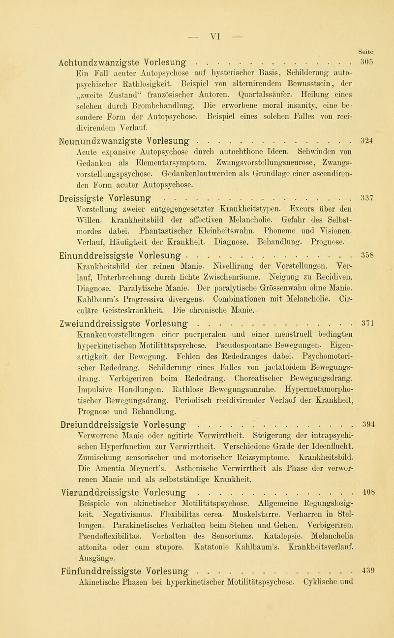 Suite Achtundzwanzigste Vorlesung- 305 Ein Fall acuter Autopsychose auf hysterisch er Basis, Schilderung auto- psychischer Rathlosigkeit. Beispiel von alternirendern Bewusstsein, der „zweite Zustand französischer Autoren. Quartalssäufer. Heilung eines solchen durch Bronibehandlung. Die erworbene moral insanity, eine be- sondere Form der Autopsychose. Beispiel eines solchen Falles von reci- divirendem Verlauf. Neunundzwanzigste Vorlesung1 324 Acute expansive Autopsychose durch autochthone Ideen. Schwinden von Gedanken als Elementarsymptom. Zwangsvorstellungsneurose, Zwangs- vorstellungspsychose. Gedankenlautwerden als Grundlage einer ascendiren- den Form acuter Autopsychose. Dreissigste Vorlesung- 337 Vorstellung zweier entgegengesetzter Krankheitstypen. Excurs über den Willen. Krankheitsbild der affectiven Melancholie. Gefahr des Selbst- mordes dabei. Phantastischer Kleinheitswahn. Phoneme und Visionen. Verlauf, Häufigkeit der Krankheit. Diagnose. Behandlung. Prognose. Einunddreissigste Vorlesung 358 Krankheitsbild der reinen Manie. Nivellirung der Vorstellungen. Ver- lauf, Unterbrechung durch lichte Zwischenräume. Neigung zu Recidiven. Diagnose. Paralytische Manie. Der paralytische Grössenwahn ohne Manie. Kahlbaum's Progressiva divergens. Combinationen mit Melancholie. Cir- culäre Geisteskrankheit. Die chronische Manie. Zweiunddreissigste Vorlesung 371 Krankenvorstellungen einer puerperalen und einer menstruell bedingten hyperkinetischen Motilitätspsychose. Pseudospontane Bewegungen. Eigen- artigkeit der Bewegung. Fehlen des Eededranges dabei. Psychomotori- scher Rededrang. Schilderung eines Falles von jaetatoidem Bewegungs- drang. Verbigeriren beim Rededrang. Choreatischer Bewegungsdrang. Impulsive Handlungen. Rathlose Bewegungsunruhe. Hypermetamorpho- tischer Bewegungsdrang. Periodisch reeidivirender Verlauf der Krankheit, Prognose und Behandlung. Dreiunddreissigste Vorlesung 394 Verworrene Manie oder agitirte Verwirrtheit. Steigerung der intrapsychi- schen Hyperfunction zur Verwirrtheit. Verschiedene Grade der Ideenflucht. Zumischung sensorischer und motorischer Reizsymptome. Krankheitsbild. Die Amentia Meynert's. Asthenische Verwirrtheit als Phase der verwor- renen Manie und als selbstständige Krankheit. Vierunddreissigste Vorlesung 40S Beispiele von akinetischer Motilitätspsychose. Allgemeine Regungslosig- keit. Negativismus. Flexibilitas cerea. Muskelstarre. Verharren in Stel- lungen. Parakinetisches Verhalten beim Stehen imd Gehen. Verbigeriren. Pseudoflexibihtas. Verhalten des Sensoriums. Katalepsie. Melancholia attonita oder cum stupore. Katatonie Kahlbaum's. Krankheitsverlauf. Ausgänge. Fünfunddreissigste Vorlesung 439 Akinetische Phasen bei hyperkinetischer Motilitätspsychose. Cyklische und