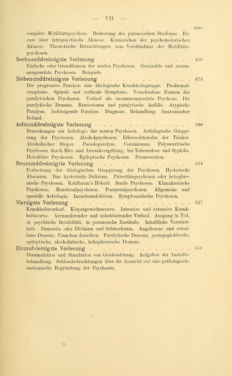 Seite complete Motilitätspsychose. Bedeutung des paranoischen Stadiums. Ex- curs üher intrapsychische Akinese. Kennzeichen der psychomotorischen Akinese. Theoretische Betrachtungen zum Verständniss der Motilitäts- psychosen. Seehsunddreissigste Vorlesung 459 Einfache oder Grundformen der acuten Psychosen. Gemischte und zusam- mengesetzte Psychosen. Beispiele. Siebenunddreissigste Vorlesung 474 Die progressive Paralyse eine ätiologische Krankheitsgruppe. Prodromal- symptome. Spinale und corticale Symptome. Verschiedene Formen der paralytischen Psychosen. Verlauf als zusammengesetzte Psychose. Die paralytische Demenz. Eemissionen und paralytische Anfälle. Atypische Paralyse. Aufsteigende Paralyse. Diagnose. Behandlung. Anatomischer Befund. Aehtunddreissigste Vorlesung 500 Bemerkungen zur Aetiologie der acuten Psychosen. Aetiologische Gruppi- rung der Psychosen. Alcoholpsychosen. Eifersuchtswahn der Trinker. Alcoholischer Stupor. Pseudoparalyse. Cocainismus. Polyneuritische Psychosen durch Blei- und Arsenikvergiftung, bei Tuberculose und Syphilis. Hereditäre Psychosen. Epileptische Psychosen. Perseveration. Neununddreissigste Vorlesung 514 Fortsetzung der ätiologischen Gruppirung der Psychosen. Hysterische Absenzen. Das hysterische Delirium. Pubertätspsychosen oder hebephre- nische Psychosen. Kahlbaum's Heboid. Senile Psychosen. Klimakterische Psychosen. Menstrualpsychosen. Puerperalpsychosen. Allgemeine und specielle Aetiologie. Inanitionsdelirium. Symptomatische Psychosen. Vierzigste Vorlesung 527 Krankheitsverlauf. Körpergewichtscurve. Intensive und extensive Krank- heitscurve. Aceurnulirender und substituirender Verlauf. Ausgang in Tod, in psychische Invalidität, in paranoische Zustände. Inhaltliche Verwirrt- heit. Dementia oder Blödsinn und Schwachsinn. Angeborene und erwor- bene Demenz, Ursachen derselben. Paralytische Demenz, postapoplektische, epileptische, alcoholistische, hebepbrenische Demenz. Einundvierzigste Vorlesung 551 Dissimulation und Simulation von Geistesstörung. Aufgaben der Anstalts- behandlung. Schlussbetrachtungen über die Aussicht auf eine pathologisch- anatomische Begründung der Psychosen.