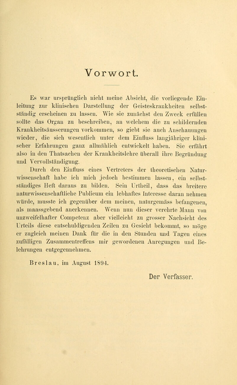 Vorwort. Es war ursprünglich nicht meine Absicht, die vorliegende Ein- leitung zur klinischen Darstellung der Geisteskrankheiten selbst- ständig erscheinen zu lassen. Wie sie zunächst den Zweck erfüllen sollte das Organ zu beschreiben, an welchem die zu schildernden Krankheitsäusserungen vorkommen, so giebt sie auch Anschauungen wieder, die sich wesentlich unter dem Einfluss langjähriger klini- scher Erfahrungen ganz allmählich entwickelt haben. Sie erfährt also in den Thatsachen der Krankheitslehre überall ihre Begründung und Vervollständigung. Durch den Einfluss eines Vertreters der theoretischen Natur- wissenschaft habe ich mich jedoch bestimmen lassen, ein selbst- ständiges Heft daraus zu bilden. Sein Urtheil, dass das breitere naturwissenschaftliche Publicum ein lebhaftes Interesse daran nehmen würde, musste ich gegenüber dem meinen, naturgemäss befangenen, als maassgebend anerkennen. Wenn nun dieser verehrte Mann von unzweifelhafter Competenz aber vielleicht zu grosser Nachsicht des Urteils diese entschuldigenden Zeilen zu Gesieht bekommt, so möge er zugleich meinen Dank für die in den Stunden und Tagen eines zufälligen Zusammentreffens mir gewordenen Anregungen und Be- lehrungen entgegennehmen. Breslau, im August 1894. Der Verfasser.